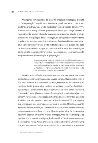 Hiperleitura e escrileitura136
Alcançar as competências do leitor no processo de recepção é tarefa
da “interpretação”, significando, conforme prevê Iser, tanto colocar em
evidência a “estrutura de efeito dos textos”, como a “reação do leitor”XVIII
.
Para encontrar as capacidades que o leitor habilitou para reagir ao texto, é
necessário não apenas interpelar sua resposta, mas ainda o texto original,
buscando a prefiguração de sua recepção, ou os lugares do leitor no texto
– as lacunas ou espaços vazios, conforme a Teoria do Efeito. Interpretar,
aqui, significa tornar visível o efeito do texto original configurado pela ação
do leitor – sua escrita –, que, na mesma medida, também se configura
como um ato segundo, interpretativo – pós-recepção –, porque baseado
em procedimentos de midiação e apropriação:
Por conseguinte, todos os conceitos de sentido que a interpreta-
ção postula como sendo o horizonte final do texto são, em última
instância, conceitos de mediação e apropriação, que permitem,
pelo ato de compreensão, ligar a dimensão imaginária do texto
aos quadros de referência existentes.XIX
Para Iser, o texto ficcional apresenta uma estrutura carente, que emite
perguntas ao leitor, cujo imaginário é ativado por elas. Da assimetria entre o
não dado do texto e as suposições do leitor, estabelece-se a comunicação,
num jogo duplo, já que o leitor também pergunta ao texto. Para Aristóteles,
a palavra para o incitamento da ação comunicativa entre obra e receptor é
“persuasão”, à medida que o emissor (em papéis alternados) deseja o con-
sensoXX
. Na teoria da comunicação, a eficiência do procedimento é garantida
à medida que são atendidas as expectativas do receptorXXI
, que, suprida
sua necessidade por significados, configura o sentido. O texto, enquanto
estrutura de indeterminação, também necessita do preenchimento do leitor,
enquanto assume o polo de receptor. Quanto mais o leitor for provocado a
assumir o papel de emissor no jogo de interação, mais ele se sente capaz de
dominar o processo de configuração de sentidos.22
Assim aconteceu com
o fanficcer de Harry Potter, enquanto a série não tinha seu último volume
lançado: escrevendo fanfics, ele acreditava estar participando ativamente
22 
Aprofundo a questão em seguida.
 