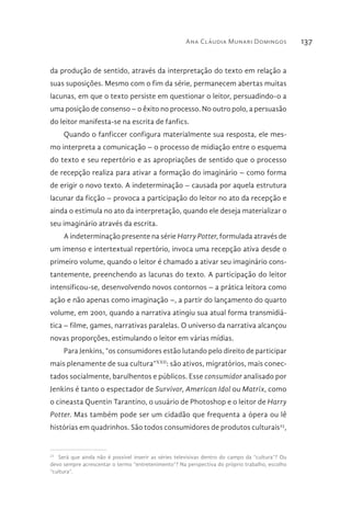 Ana Cláudia Munari Domingos 137
da produção de sentido, através da interpretação do texto em relação a
suas suposições. Mesmo com o fim da série, permanecem abertas muitas
lacunas, em que o texto persiste em questionar o leitor, persuadindo-o a
uma posição de consenso – o êxito no processo. No outro polo, a persuasão
do leitor manifesta-se na escrita de fanfics.
Quando o fanficcer configura materialmente sua resposta, ele mes-
mo interpreta a comunicação – o processo de midiação entre o esquema
do texto e seu repertório e as apropriações de sentido que o processo
de recepção realiza para ativar a formação do imaginário – como forma
de erigir o novo texto. A indeterminação – causada por aquela estrutura
lacunar da ficção – provoca a participação do leitor no ato da recepção e
ainda o estimula no ato da interpretação, quando ele deseja materializar o
seu imaginário através da escrita.
A indeterminação presente na série Harry Potter, formulada através de
um imenso e intertextual repertório, invoca uma recepção ativa desde o
primeiro volume, quando o leitor é chamado a ativar seu imaginário cons-
tantemente, preenchendo as lacunas do texto. A participação do leitor
intensificou-se, desenvolvendo novos contornos – a prática leitora como
ação e não apenas como imaginação –, a partir do lançamento do quarto
volume, em 2001, quando a narrativa atingiu sua atual forma transmidiá-
tica – filme, games, narrativas paralelas. O universo da narrativa alcançou
novas proporções, estimulando o leitor em várias mídias.
Para Jenkins, “os consumidores estão lutando pelo direito de participar
mais plenamente de sua cultura”XXII
: são ativos, migratórios, mais conec-
tados socialmente, barulhentos e públicos. Esse consumidor analisado por
Jenkins é tanto o espectador de Survivor, American Idol ou Matrix, como
o cineasta Quentin Tarantino, o usuário de Photoshop e o leitor de Harry
Potter. Mas também pode ser um cidadão que frequenta a ópera ou lê
histórias em quadrinhos. São todos consumidores de produtos culturais23
,
23 
Será que ainda não é possível inserir as séries televisivas dentro do campo da “cultura”? Ou
devo sempre acrescentar o termo “entretenimento”? Na perspectiva do próprio trabalho, escolho
“cultura”.
 