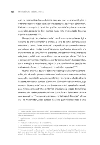 Hiperleitura e escrileitura138
que, na perspectiva dos produtores, cada vez mais invocam múltiplos e
diferenciados conteúdos e canais de resposta para aquilo que consomem.
Efeito da convergência de mídias, que lhes permitiu “arquivar e comentar
conteúdos, apropriar-se deles e colocá-los de volta em circulação de novas
e poderosas formas”XXIII
.
O conceito de narrativa transmídia24
transformou-se em palavra mágica
no ramo do entretenimento25
e em toda a série de nichos comerciais que
envolvem o campo “lazer e cultura”: um produto cujo conteúdo é trans-
portado por várias mídias, intensificando seu significado e alcançando um
maior número de consumidores diferentes. O objetivo do investimento na
criação de possibilidades transmídias é claro para os especialistas: “Tudo isto
é pensado em termos estratégicos: abordar conteúdos em diversas mídias,
gerar interação e envolvimento, impactar o maior número de pessoas das
mais variadas formas e, com isso, obter o maior lucro possível”XXIV
.
Quando empresas do porte da Fox26
decidem apostar na narrativa trans-
mídia,elasnãoestãoapenascriandonovosprodutos,masacrescentando-lhes
conteúdo e permitindo que o consumidor interfira nessa produção, através
da abertura de canais com seu público. Foi assim com o seriado Heroes, cuja
narrativa foi transposta27
, quase que simultaneamente à sua exibição na tevê,
para histórias em quadrinhos e internet, provocando a criação de inúmeras
comunidades na rede, que demandavam outras formas de estar em contato
com a narrativa. “Transformar marcas em contadoras de histórias”, o lema
da The Alchemists28
, pode parecer estranho quando relacionado a uma
24 
Termo que tem significado distinto para a teoria da intermidialidade, como mostro em seguida.
Aprofundo o conceito em “Narrativa transmídia: travessia entre Comunicação e Letras”, artigo publi-
cado na Revista Aletria.
25 
Aqui, sim, esse é o termo, pois significa um campo mais amplo, incluindo, por exemplo, os parques
temáticos.
26 
Produtora norte-americana de séries e filmes.
27 
Os profissionais do ramo evitam termos como tradução ou adaptação, que, para os teóricos das
áreas da comunicação e da teoria, seria usual.
28 
Empresa com sede no Rio de Janeiro e em Los Angeles, fundada pelo brasileiro Maurício Mota e
pelo norte-americano Mark Warshaw, que desenvolve recursos de publicidade e criação de marcas
através de desdobramentos transmidia de produtos.
 