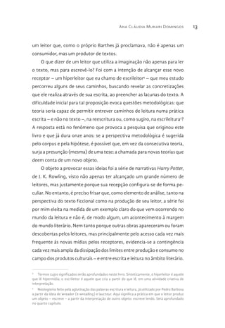 Ana Cláudia Munari Domingos 13
um leitor que, como o próprio Barthes já proclamava, não é apenas um
consumidor, mas um produtor de textos.
O que dizer de um leitor que utiliza a imaginação não apenas para ler
o texto, mas para escrevê-lo? Foi com a intenção de alcançar esse novo
receptor – um hiperleitor que eu chamo de escrileitor4
– que meu estudo
percorreu alguns de seus caminhos, buscando revelar as concretizações
que ele realiza através de sua escrita, ao preencher as lacunas do texto. A
dificuldade inicial para tal proposição evoca questões metodológicas: que
teoria seria capaz de permitir entrever caminhos de leitura numa prática
escrita – e não no texto –, na reescritura ou, como sugiro, na escrileitura5
?
A resposta está no fenômeno que provoca a pesquisa que originou este
livro e que já dura onze anos: se a perspectiva metodológica é sugerida
pelo corpus e pela hipótese, é possível que, em vez da consecutiva teoria,
surja a presunção (mesma) de uma tese: a chamada para novas teorias que
deem conta de um novo objeto.
O objeto a provocar essas ideias foi a série de narrativas Harry Potter,
de J. K. Rowling, visto não apenas ter alcançado um grande número de
leitores, mas justamente porque sua recepção configura-se de forma pe-
culiar. No entanto, é preciso frisar que, como elemento de análise, tanto na
perspectiva do texto ficcional como na produção de seu leitor, a série foi
por mim eleita na medida de um exemplo claro do que vem ocorrendo no
mundo da leitura e não é, de modo algum, um acontecimento à margem
do mundo literário. Nem tanto porque outras obras apareceram ou foram
descobertas pelos leitores, mas principalmente pelo acesso cada vez mais
frequente às novas mídias pelos receptores, evidencia-se a contingência
cada vez mais ampla da dissipação dos limites entre produção e consumo no
campo dos produtos culturais – e entre escrita e leitura no âmbito literário.
4
  Termos cujos significados serão aprofundados neste livro. Sinteticamente, o hiperleitor é aquele
que lê hipermídia; o escrileitor é aquele que cria a partir do que lê, em uma atividade criativa de
interpretação.
5
  Neologismo feito pela aglutinação das palavras escritura e leitura, já utilizado por Pedro Barbosa
a partir da ideia de wreader (e wreading) e laucteur. Aqui significa a prática em que o leitor produz
um objeto – escreve – a partir da interpretação de outro objeto: escreve lendo. Será aprofundado
no quarto capítulo.
 
