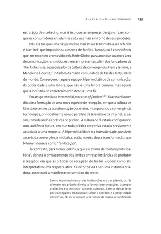 Ana Cláudia Munari Domingos 139
estratégia de marketing, mas é isso que as empresas desejam: fazer com
que os consumidores enredem-se cada vez mais em torno de seus produtos.
Não é a toa que uma das primeiras narrativas transmídia a ser referida
é Star Trek, que impulsionou a escrita de fanfics. Tampouco é coincidência
que, no encontro promovido pela Rede Globo, para anunciar sua nova área
de comunicação transmídia, estivessem presentes, além dos fundadores da
The Alchemists, o pesquisador da cultura de convergência, Henry Jenkins, e
Madeleine Flourist, fundadora da maior comunidade de fãs de Harry Potter
do mundo. Convergem, naquele espaço, hipermidiáticos da comunicação,
da publicidade e uma leitora, que não é uma leitora comum, mas aquela
que a indústria de entretenimento deseja: uma fã.
Em artigo intitulado Intermedial practises of fandomXXV
, Kaarina Nikunen
discute a formação de uma nova espécie de recepção, em que a cultura de
fã está no centro da transformação dos meios, incorporando a convergência
tecnológica, principalmente no uso paralelo da televisão e da internet, e, as-
sim, remodelando as práticas do público. A cultura de fã estaria configurando
uma audiência futura, em que toda prática receptiva estaria previamente
associada a uma resposta. A hipermidialidade e a interatividade, possíveis
através da convergência midiática, estão no eixo dessa transformação, que
Nikunen nomeia como “fanificação”.
Tal contexto, para Henry Jenkins, a que ele chama de “cultura participa-
tória”, denota o embaçamento dos limites entre as instâncias de produtor
e receptor, em que as práticas de recepção de textos supõem como ato
interpretativo uma resposta ativa. O leitor passa a ser uma instância cria-
dora, autorizada a manifestar os sentidos do texto:
Sem o reconhecimento das instituições e da academia, os fãs
afirmam seu próprio direito a formar interpretações, a propor
avaliações e a construir cânones culturais. Sem se deixar levar
por concepções tradicionais sobre o literário e a propriedade
intelectual, fãs incursionam pela cultura de massa, reivindicando
 