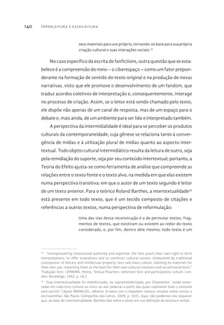 Hiperleitura e escrileitura140
seus materiais para uso próprio, tornando-os base para sua própria
criação cultural e suas interações sociais.29
No caso específico da escrita de fanfictions, outra questão que se esta-
belece é a compreensão do meio – o ciberespaço – como um fator prepon-
derante na formação de sentido do texto original e na produção de novas
narrativas, visto que ele promove o desenvolvimento de um fandom, que
traduz acordos coletivos de interpretação e, consequentemente, interage
no processo de criação. Assim, se o leitor está sendo chamado pelo texto,
ele dispõe não apenas de um canal de resposta, mas de um espaço para o
debate e, mais ainda, de um ambiente para ser lido e interpretado também.
A perspectiva da intermidialidade é ideal para se perceber os produtos
culturais da contemporaneidade, cuja gênese se relaciona tanto à conver-
gência de mídias e à utilização plural de mídias quanto ao aspecto inter-
textual. Todo objeto cultural intermidiático resulta da leitura de outro, seja
pela remidiação do suporte, seja por seu conteúdo intertextual; portanto, a
Teoria do Efeito ajusta-se como ferramenta de análise que compreende as
relações entre o texto fonte e o texto alvo, na medida em que elas existem
numa perspectiva transitiva: em que o autor de um texto segundo é leitor
de um texto anterior. Para o teórico Roland Barthes, a intertextualidade30
está presente em todo texto, que é um tecido composto de citações e
referências a outros textos, numa perspectiva de reformulação:
Uma das vias dessa reconstrução é a de permutar textos, frag-
mentos de textos, que existiram ou existem ao redor do texto
considerado, e, por fim, dentro dele mesmo; todo texto é um
29 
“Unimpressed by institutional authority and expertise, the fans assert their own right to form
interpretations, to offer evaluations and to construct cultural canons. Undaunted by traditional
conceptions of literary and intellectual property, fans raid mass culture, claiming its materials for
their own use, reworking them as the basis for their own cultural creations and social interactions.”
Tradução livre. (JENKINS. Henry. Textual Poachers: television fans and participatory culture. Lon-
don: Routledge, 1992, p. 18.)
30 
Essa intertextualidade foi metaforizada, ou suprametaforizada, por Chesterton: “estão enter-
radas em cada livro comum as cinco ou seis palavras a partir das quais realmente todo o restante
será escrito” (Apud: MANGUEL, Alberto. À mesa com o chapeleiro maluco: ensaios sobre corvos e
escrivaninhas. São Paulo: Companhia das Letras, 2009, p. 103). Aqui, não podemos nos esquecer
que, ao falar de intertextualidade, Barthes fala sobre o texto em sua definição de tessitura verbal.
 
