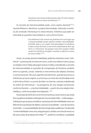Ana Cláudia Munari Domingos 141
intertexto; outros textos estão presentes nele, em níveis variáveis,
sob formas mais ou menos reconhecíveis.XXVI
O conceito de intertextualidade pode, como explica GenetteXXVII
,
citando Rifaterre, identificar a própria literariedade, indicando a inerên-
cia do conteúdo intertextual no texto literário, inferência que pode ser
estendida às questões intermidiáticas, como afirma Clüver:
Esse fenômeno é tão comum que já declarei em outro lugar que
“a intertextualidade sempre significa também intermidialidade”
(CLÜVER, 2006, p. 14 ), usando “intertextualidade” em referência
a todos os tipos de texto; é uma forma condensada de dizer que
entre os “intertextos” de qualquer texto (em qualquer mídia)
sempre há referências (citações e alusões) a aspectos e textos
em outras mídias.XXVIII
Assim, no campo da Intermidialidade, podemos relacionar como “refe-
rência”31
a presença de um texto em outro, ou de uma mídia em outra, já que
as relações entre mídias abrangem textos e mídias, estendendo o conceito
de intertextualidade às questões de transposição de fronteiras também
entre os suportes, canais, materiais e instrumentos dos objetos artísticos
e comunicacionais. No caso específico da fanfiction, quando buscamos as
referências ao texto original, ou as formas e os níveis de transitividade entre
a série Harry Potter e a escrita do leitor na internet, estamos trabalhando
na ordem do intertextual – na perspectiva de uma relação transtextual,
conforme Genette –, e da intermidialidade – a partir de uma relação inter-
midiática, conforme propõe Irina Rajewski. XXIX
O exemplo da fanfiction como forma transitiva a outro texto e que ainda
tem sua gênese atrelada à utilização de recursos hipermídia – o ciberespaço –
é ideal para que se possa considerar a presença da intermidialidade como um
diferencial na produção de objetos culturais na atualidade – caso da narrativa
transmídia–enaspossibilidadesdeintervençãopelasaudiências.Focalizando
“a intermidialidade como uma categoria para a análise concreta de textos ou
de outros tipos de produtos de mídias”XXX
, podemos considerar a qualidade
31 
Uma das categorias das relações intermidiáticas propostas por Irina Rajewski, no texto citado.
 