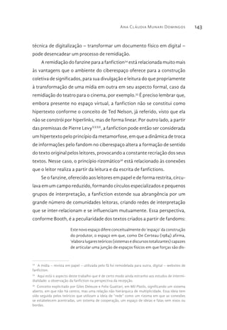 Ana Cláudia Munari Domingos 143
técnica de digitalização – transformar um documento físico em digital –
pode desencadear um processo de remidiação.
A remidiação do fanzine para a fanfiction34
está relacionada muito mais
às vantagens que o ambiente do ciberespaço oferece para a construção
coletiva de significados, para sua divulgação e leitura do que propriamente
à transformação de uma mídia em outra em seu aspecto formal, caso da
remidiação do teatro para o cinema, por exemplo.35
É preciso lembrar que,
embora presente no espaço virtual, a fanfiction não se constitui como
hipertexto conforme o conceito de Ted Nelson, já referido, visto que ela
não se constrói por hiperlinks, mas de forma linear. Por outro lado, a partir
das premissas de Pierre LevyXXXII
, a fanfiction pode então ser considerada
um hipertexto pelo princípio da metamorfose, em que a dinâmica de troca
de informações pelo fandom no ciberespaço altera a formação de sentido
do texto original pelos leitores, provocando a constante recriação dos seus
textos. Nesse caso, o princípio rizomático36
está relacionado às conexões
que o leitor realiza a partir da leitura e da escrita de fanfictions.
Se o fanzine, oferecido aos leitores em papel e de forma restrita, circu-
lava em um campo reduzido, formando círculos especializados e pequenos
grupos de interpretação, a fanfiction estende sua abrangência por um
grande número de comunidades leitoras, criando redes de interpretação
que se inter-relacionam e se influenciam mutuamente. Essa perspectiva,
conforme Booth, é a peculiaridade dos textos criados a partir de fandoms:
Este novo espaço difere conceitualmente do ‘espaço’ da construção
do produtor, o espaço em que, como De Certeau (1984) afirma,
‘elabora lugares teóricos (sistemas e discursos totalizantes) capazes
de articular uma junção de espaços físicos em que forças são dis-
34 
A mídia – revista em papel – utilizada pelo fã foi remodelada para outra, digital – websites de
fanfiction.
35 
Aqui está o aspecto deste trabalho que é de certo modo ainda estranho aos estudos de intermi-
dialidade: a observação da fanfiction na perspectiva da recepção.
36 
Conceito explicitado por Giles Deleuze e Felix Guattari, em Mil Platôs, significando um sistema
aberto, em que não há centro, mas uma relação não hierárquica de multiplicidade. Essa ideia tem
sido seguida pelos teóricos que utilizam a ideia de “rede” como um rizoma em que as conexões
se estabelecem acentradas, um sistema de cooperação, um espaço de ideias e falas sem eixos ou
bordas.
 