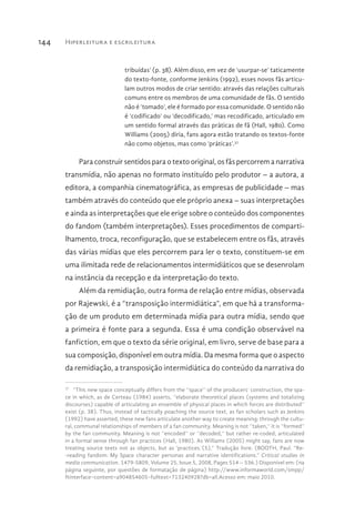 Hiperleitura e escrileitura144
tribuídas’ (p. 38). Além disso, em vez de ‘usurpar-se’ taticamente
do texto-fonte, conforme Jenkins (1992), esses novos fãs articu-
lam outros modos de criar sentido: através das relações culturais
comuns entre os membros de uma comunidade de fãs. O sentido
não é ‘tomado’, ele é formado por essa comunidade. O sentido não
é ‘codificado’ ou ‘decodificado,’ mas recodificado, articulado em
um sentido formal através das práticas de fã (Hall, 1980). Como
Williams (2005) diria, fans agora estão tratando os textos-fonte
não como objetos, mas como ‘práticas’.37
Para construir sentidos para o texto original, os fãs percorrem a narrativa
transmídia, não apenas no formato instituído pelo produtor – a autora, a
editora, a companhia cinematográfica, as empresas de publicidade – mas
também através do conteúdo que ele próprio anexa – suas interpretações
e ainda as interpretações que ele erige sobre o conteúdo dos componentes
do fandom (também interpretações). Esses procedimentos de comparti-
lhamento, troca, reconfiguração, que se estabelecem entre os fãs, através
das várias mídias que eles percorrem para ler o texto, constituem-se em
uma ilimitada rede de relacionamentos intermidiáticos que se desenrolam
na instância da recepção e da interpretação do texto.
Além da remidiação, outra forma de relação entre mídias, observada
por Rajewski, é a “transposição intermidiática”, em que há a transforma-
ção de um produto em determinada mídia para outra mídia, sendo que
a primeira é fonte para a segunda. Essa é uma condição observável na
fanfiction, em que o texto da série original, em livro, serve de base para a
sua composição, disponível em outra mídia. Da mesma forma que o aspecto
da remidiação, a transposição intermidiática do conteúdo da narrativa do
37 
“This new space conceptually differs from the ‘‘space’’ of the producers’ construction, the spa-
ce in which, as de Certeau (1984) asserts, ‘‘elaborate theoretical places (systems and totalizing
discourses) capable of articulating an ensemble of physical places in which forces are distributed’’
exist (p. 38). Thus, instead of tactically poaching the source text, as fan scholars such as Jenkins
(1992) have asserted, these new fans articulate another way to create meaning: through the cultu-
ral, communal relationships of members of a fan community. Meaning is not ‘‘taken,’’ it is ‘‘formed’’
by the fan community. Meaning is not ‘‘encoded’’ or ‘‘decoded,’’ but rather re-coded, articulated
in a formal sense through fan practices (Hall, 1980). As Williams (2005) might say, fans are now
treating source texts not as objects, but as ‘practices.’(5).” Tradução livre. (BOOTH, Paul. “Re-
-reading fandom: My Space character personas and narrative identifications.” Critical studies in
media communication. 1479-5809, Volume 25, Issue 5, 2008, Pages 514 – 536.) Disponível em: (na
página seguinte, por questões de formatação de página) http://www.informaworld.com/smpp/
ftinterface~content=a904854605~fulltext=713240928?db=all.Acesso em: maio 2010.
 