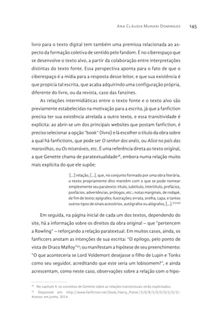 Ana Cláudia Munari Domingos 145
livro para o texto digital tem também uma premissa relacionada ao as-
pecto da formação coletiva de sentido pelo fandom. É no ciberespaço que
se desenvolve o texto alvo, a partir da colaboração entre interpretações
distintas do texto fonte. Essa perspectiva aponta para o fato de que o
ciberespaço é a mídia para a resposta desse leitor, e que sua existência é
que propicia tal escrita, que acaba adquirindo uma configuração própria,
diferente do livro, ou da revista, caso das fanzines.
As relações intermidiáticas entre o texto fonte e o texto alvo são
previamente estabelecidas na motivação para a escrita, já que a fanfiction
precisa ter sua existência atrelada a outro texto, e essa transitividade é
explícita: ao abrir-se um dos principais websites que postam fanfiction, é
preciso selecionar a opção “book” (livro) e lá escolher o título da obra sobre
a qual há fanfictions, que pode ser O senhor dos anéis, ou Alice no país das
maravilhas, ou Os miseráveis, etc. É uma referência direta ao texto original,
a que Genette chama de paratextualidade38
, embora numa relação muito
mais explícita do que ele supõe:
[...] relação, [...], que, no conjunto formado por uma obra literária,
o texto propriamente dito mantém com o que se pode nomear
simplesmente seu paratexto: título, subtítulo, intertítulo, prefácios,
posfácios, advertências, prólogos, etc.; notas marginais, de rodapé,
de fim de texto; epígrafes; ilustrações; errata, orelha, capa, e tantos
outros tipos de sinais acessórios, autógrafos ou alógrafos, [...].XXXIII
Em seguida, na página inicial de cada um dos textos, dependendo do
site, há a informação sobre os direitos da obra original – que “pertencem
a Rowling” – reforçando a relação paratextual. Em muitos casos, ainda, os
fanficcers anotam as intenções de sua escrita: “O epílogo, pelo ponto de
vista de Draco Malfoy”39
; ou manifestam a hipótese de seu preenchimento:
“O que aconteceria se Lord Voldemort desejasse o filho de Lupin e Tonks
como seu seguidor, acreditando que este seria um lobisomem?”, e ainda
acrescentam, como neste caso, observações sobre a relação com o hipo-
38 
No capítulo 4, os conceitos de Genette sobre as relações transtextuais serão explicitados.
39 
Disponível em: http://www.fanfiction.net/book/Harry_Potter/3/0/8/2/0/0/0/2/0/3/.
Acesso: em junho. 2014.
 