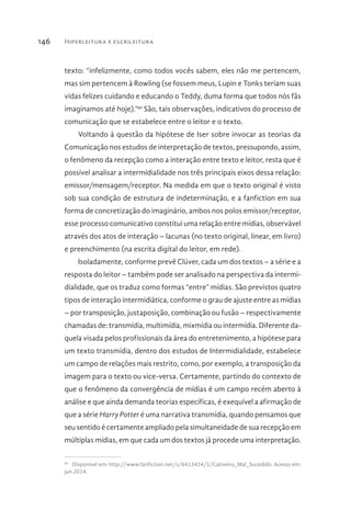 Hiperleitura e escrileitura146
texto: “infelizmente, como todos vocês sabem, eles não me pertencem,
mas sim pertencem à Rowling (se fossem meus, Lupin e Tonks teriam suas
vidas felizes cuidando e educando o Teddy, duma forma que todos nós fãs
imaginamos até hoje).”40
São, tais observações, indicativos do processo de
comunicação que se estabelece entre o leitor e o texto.
Voltando à questão da hipótese de Iser sobre invocar as teorias da
Comunicação nos estudos de interpretação de textos, pressupondo, assim,
o fenômeno da recepção como a interação entre texto e leitor, resta que é
possível analisar a intermidialidade nos três principais eixos dessa relação:
emissor/mensagem/receptor. Na medida em que o texto original é visto
sob sua condição de estrutura de indeterminação, e a fanfiction em sua
forma de concretização do imaginário, ambos nos polos emissor/receptor,
esse processo comunicativo constitui uma relação entre mídias, observável
através dos atos de interação – lacunas (no texto original, linear, em livro)
e preenchimento (na escrita digital do leitor, em rede).
Isoladamente, conforme prevê Clüver, cada um dos textos – a série e a
resposta do leitor – também pode ser analisado na perspectiva da intermi-
dialidade, que os traduz como formas “entre” mídias. São previstos quatro
tipos de interação intermidiática, conforme o grau de ajuste entre as mídias
– por transposição, justaposição, combinação ou fusão – respectivamente
chamadas de: transmídia, multimídia, mixmídia ou intermídia. Diferente da-
quela visada pelos profissionais da área do entretenimento, a hipótese para
um texto transmídia, dentro dos estudos de Intermidialidade, estabelece
um campo de relações mais restrito, como, por exemplo, a transposição da
imagem para o texto ou vice-versa. Certamente, partindo do contexto de
que o fenômeno da convergência de mídias é um campo recém aberto à
análise e que ainda demanda teorias específicas, é exequível a afirmação de
que a série Harry Potter é uma narrativa transmídia, quando pensamos que
seu sentido é certamente ampliado pela simultaneidade de sua recepção em
múltiplas mídias, em que cada um dos textos já procede uma interpretação.
40 
Disponível em: http://www.fanfiction.net/s/6413424/1/Cativeiro_Mal_Sucedido. Acesso em:
jun.2014.
 