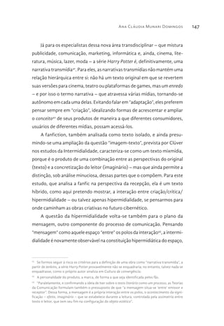 Ana Cláudia Munari Domingos 147
Já para os especialistas dessa nova área transdisciplinar – que mistura
publicidade, comunicação, marketing, informática e, ainda, cinema, lite-
ratura, música, lazer, moda – a série Harry Potter é, definitivamente, uma
narrativa transmídia41
. Para eles, as narrativas transmídias não mantém uma
relação hierárquica entre si: não há um texto original em que se revertem
suas versões para cinema, teatro ou plataformas de games, mas um enredo
– e por isso o termo narrativa – que atravessa várias mídias, tornando-se
autônomo em cada uma delas. Evitando falar em “adaptação”, eles preferem
pensar sempre em “criação”, idealizando formas de acrescentar e ampliar
o conceito42
de seus produtos de maneira a que diferentes consumidores,
usuários de diferentes mídias, possam acessá-los.
A fanfiction, também analisada como texto isolado, e ainda presu-
mindo-se uma ampliação da questão “imagem-texto”, prevista por Clüver
nos estudos da Intermidialidade, caracteriza-se como um texto mixmídia,
porque é o produto de uma combinação entre as perspectivas do original
(texto) e a concretização do leitor (imaginário) – mas que ainda permite a
distinção, sob análise minuciosa, dessas partes que o compõem. Para este
estudo, que analisa a fanfic na perspectiva da recepção, ela é um texto
híbrido, como aqui pretendo mostrar, a interação entre criação/crítica/
hipermidialidade – ou talvez apenas hipermidialidade, se pensarmos para
onde caminham as obras criativas no futuro cibernético.
A questão da hipermidialidade volta-se também para o plano da
mensagem, outro componente do processo de comunicação. Pensando
“mensagem” como aquele espaço “entre” os polos da interação43
, a intermi-
dialidade é novamente observável na constituição hipermidiática do espaço,
41 
Se formos seguir à risca os critérios para a definição de uma obra como “narrativa transmídia”, a
partir de Jenkins, a série Harry Potter provavelmente não se enquadraria; no entanto, talvez nada se
enquadrasse, como o próprio autor sinaliza em Cultura de convergência.
42 
A personalidade do produto, a marca, de forma a que seja identificada pelos fãs.
43 
“Paralelamente, e confirmando a ideia de Iser sobre o texto literário como um processo, as Teorias
da Comunicação formulam também o pressuposto de que “a mensagem situa-se ‘entre’ emissor e
receptor”. Dessa forma, a mensagem é a própria interação entre os polos, o acontecimento da signi-
ficação – efeito, imaginário – que se estabelece durante a leitura, controlada pela assimetria entre
texto e leitor, que tem seu fim na configuração do objeto estético”.
 