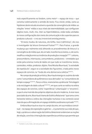 Hiperleitura e escrileitura148
mais especificamente no fandom, como meio44
– espaço de troca – que
constitui coletivamente o sentido do texto. Fica visível, então, como as
hipóteses deste estudo envolvem a questão da convergência de mídias: as
relações “entre” mídias e seus níveis de intermidialidade, que configuram
objetos trans, multi, mix, inter ou hipermidiáticos, estão todas atreladas
às novas configurações dos meios de comunicação e dos suportes para os
produtos culturais – e no seu irreversível entrelaçamento.
“O texto mudou de natureza, ele brilha. Isso é definitivo”, diz-nos
o investigador da leitura Emmanuel FraisseXXXIV
. Para Fraisse, a grande
mudança que realmente está afetando os procedimentos de leitura é a
convergência de mídias que, de um lado, transforma os textos, e, de outro,
modifica a relação entre as instâncias de produção e recepçãoXXXV
. Leitores,
prossumidores, internautas, consumidores, produtores – enredados que
estão pela extensa trama de dados em que tudo se transforma: textos,
conteúdos, mídias, produtos: dígitos. Para Nicolas Bourriaud, “à sociedade
do espetáculo”, segue-se a sociedade dos figurantes, criada pelos novos
espaços de convívio, na “ilusão de uma democracia coletiva”XXXVI
.
No campo da produção artística, Bourriaud enxerga os usuários da rede
como “consumidores de quilômetros e seus derivados” ou “consumidores de
tempo e espaço”XXXVII
. Para o crítico, vivenciamos a prática da “bricolagem
e da reciclagem do dado cultural”XXXVIII
, em que a arte se realiza na esfera
dos espaços de convívio, como “experiência”,“urbanização” e “encontro”,
o que é uma inversão dos próprios objetivos da arte moderna. A esse novo
postulado da arte, Bourriaud chama de Estética Relacional: “que toma como
horizonte teórico a esfera das interações humanas e seu contexto social
mais do que a afirmação de um espaço simbólico autônomo e privado”XXXIX
.
Embora Bourriaud se situe no campo da arte, em sua moldura concei-
tual – no espaço de exposições e galerias –, é justamente sua visão de que,
hoje, a prática e a observação da Estética Relacional evidenciam as noções
de relação, convívio e interação das experiências artísticas que permite que
44 
Também é uma mídia, sob este ponto de vista.
 