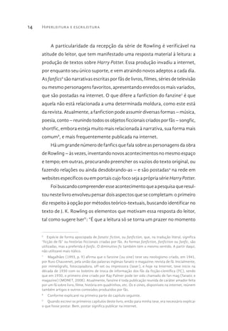 Hiperleitura e escrileitura14
A particularidade da recepção da série de Rowling é verificável na
atitude do leitor, que tem manifestado uma resposta material à leitura: a
produção de textos sobre Harry Potter. Essa produção invadiu a internet,
por enquanto seu único suporte, e vem atraindo novos adeptos a cada dia.
As fanfics6
são narrativas escritas por fãs de livros, filmes, séries de televisão
ou mesmo personagens favoritos, apresentando enredos os mais variados,
que são postadas na internet. O que difere a fanfiction do fanzine7
é que
aquela não está relacionada a uma determinada moldura, como este está
da revista. Atualmente, a fanfiction pode assumir diversas formas – música,
poesia, conto – reunindo todos os objetos ficcionais criados por fãs – songfic,
shortfic, embora esteja muito mais relacionada à narrativa, sua forma mais
comum8
, e mais frequentemente publicada na internet.
Há um grande número de fanfics que fala sobre as personagens da obra
de Rowling – às vezes, inventando novos acontecimentos no mesmo espaço
e tempo; em outras, procurando preencher os vazios do texto original, ou
fazendo relações ou ainda desdobrando-as – e são postadas9
na rede em
websites específicos ou em portais cujo foco seja a própria série Harry Potter.
Foi buscando compreender esse acontecimento que a pesquisa que resul-
tou neste livro envolveu pensar dois aspectos que se completam: o primeiro
diz respeito à opção por métodos teórico-textuais, buscando identificar no
texto de J. K. Rowling os elementos que motivam essa resposta do leitor,
tal como sugere IserV
: “É que a leitura só se torna um prazer no momento
6
  Espécie de forma apocopada de fanatic fiction, ou fanfiction, que, na tradução literal, significa
“ficção de fã” ou histórias ficcionais criadas por fãs. As formas fanfiction, fanfiction ou fanfic, são
utilizadas, mas a preferida é fanfic. O diminutivo fic também tem o mesmo sentido. A partir daqui,
não utilizarei mais itálico.
7
  Magalhães (1993, p. 9) afirma que o fanzine (ou zine) teve seu neologismo criado, em 1941,
por Russ Chauvenet, pela união das palavras inglesas fanatic e magazine: revista de fã. Inicialmente,
por mimeógrafo, fotocopiadora, off-set ou impressora (laser), e hoje na Internet, teve início na
década de 1930 com os boletins de troca de informação dos fãs da ficção-científica (FC), sendo
que em 1930, o primeiro zine criado por Ray Palmer pode ter sido chamado de fan mag (fanatic e
magazine) (MONET, 2008). Atualmente, fanzine é toda publicação reunida de caráter amador feita
por um fã sobre livro, filme, história em quadrinhos, etc. Os e-zines, disponíveis na internet, reúnem
também artigos e outros conteúdos produzidos por fãs.
8
  Conforme explicarei na primeira parte do capítulo seguinte.
9
  Quando escrevi os primeiros capítulos deste livro, então para minha tese, era necessário explicar
o que fosse postar. Bem, postar significa publicar na internet.
 