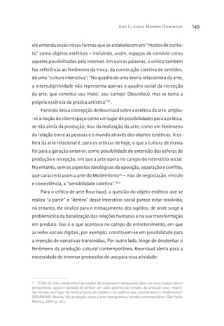 Ana Cláudia Munari Domingos 149
ele entenda essas novas formas que se estabelecem em “modos de conta-
to” como objetos estéticos – incluindo, assim, espaços de convívio como
aqueles possibilitados pela internet. Em outras palavras, o crítico também
faz referência ao fenômeno da troca, da construção coletiva de sentidos,
de uma “cultura interativa”: “No quadro de uma teoria relacionista da arte,
a intersubjetividade não representa apenas o quadro social da recepção
da arte, que constitui seu ‘meio’, seu ‘campo’ (Bourdieu), mas se torna a
própria essência da prática artística”XL
.
Partindo dessa concepção de Bourriaud sobre a estética da arte, amplia-
-se a noção do ciberespaço como um lugar de possibilidades para a prática,
se não ainda da produção, mas da realização da arte, como um fenômeno
da relação entre as pessoas e o mundo através dos objetos estéticos. A es-
fera da arte relacional é, para os artistas de hoje, o que a cultura de massa
foi para a geração anterior, como possibilidade de extensão das esferas de
produção e recepção, em que a arte opera no campo do interstício social.
No entanto, sem os aspectos ideológicos da oposição, separação e conflito,
que caracterizavam a arte do Modernismo45
– mas de negociação, vínculo
e coexistência, a “sensibilidade coletiva”.XLI
Para o crítico de arte Bourriaud, a questão do objeto estético que se
realiza “a partir” e “dentro” desse interstício social parece estar resolvida;
no entanto, ele sinaliza para o embaçamento dos sujeitos, de onde surge a
problemática da banalização das relações humanas e na sua transformação
em produto. Isso é o que acontece no campo do entretenimento, em que
as redes sociais digitais, por exemplo, constituem-se em possibilidade para
a inserção de narrativas transmídias. Por outro lado, longe de desdenhar o
fenômeno da produção cultural contemporânea, Bourriaud alerta para a
necessidade de inventar protocolos de uso para essa atividade.
45 
“O fim do telos modernista (as noções de progresso e vanguarda) abre um novo espaço para o
pensamento: agora é questão de atribuir um valor positivo ao remake, de articular usos, relacio-
nar formas, em lugar da heroica busca do inédito e do sublime que caracterizava o modernismo”
(BOURRIAD, Nicolas. Pós-produção: como a arte reprograma o mundo contemporâneo. São Paulo:
Martins, 2009, p. 45).
 
