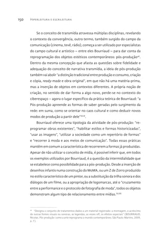 Hiperleitura e escrileitura150
Se o conceito de transmídia atravessa múltiplas disciplinas, revelando
o contexto da convergência, outro termo, também surgido do campo da
comunicação (cinema, tevê, rádio), começa a ser utilizado por especialistas
do campo cultural e artístico – entre eles Bourriaud – para dar conta da
reprogramação dos objetos estéticos contemporâneos: pós-produção46
.
Dentro da mesma concepção que afasta as questões sobre fidelidade e
adequação do conceito de narrativa transmídia, a ideia de pós-produção
também vai abolir “a distinção tradicional entre produção e consumo, criação
e cópia, ready-made e obra original”, em que não há uma matéria-prima,
mas a inserção de objetos em contextos diferentes. A própria noção de
criação, no sentido de dar forma a algo novo, perde-se no contexto do
ciberespaço – agora o lugar específico da prática teórica de Bourriaud: “a
Pós-produção apreende as formas de saber geradas pelo surgimento da
rede: em suma, como se orientar no caos cultural e como deduzir novos
modos de produção a partir dele”XLII
.
Bourriaud oferece uma tipologia da atividade de pós-produção: “re-
programar obras existentes”, “habilitar estilos e formas historicizadas”,
“usar as imagens”, “utilizar a sociedade como um repertório de formas”
e “recorrer à moda e aos meios de comunicação”. Todas essas práticas
mantêm em comum a característica de recorrerem a formas já produzidas.
Apesar de não utilizar o conceito de mídia, é possível inferir que, em todos
os exemplos utilizados por Bourriaud, é a questão da intermidialidade que
se estabelece como possibilidade para a pós-produção. Desde a inserção de
desenhos infantis numa construção do MoMA, ou um Z de Zorro produzido
no estilo característico de um pintor, ou a substituição da trilha sonora e dos
diálogos de um filme, ou a apropriação de logomarcas, até o “cruzamento
entre a performance e o protocolo de fotografia de moda”, todos os objetos
demonstram algum tipo de relacionamento entre mídias.XLIII
46 
“Designa o conjunto de tratamentos dados a um material registrado: a montagem, o acréscimo
de outras fontes visuais ou sonoras, as legendas, as vozes off, os efeitos especiais” (BOURRIAUD,
Nicolas. Pós-produção: como a arte reprograma o mundo contemporâneo. São Paulo: Martins, 2009,
p. 7).
 