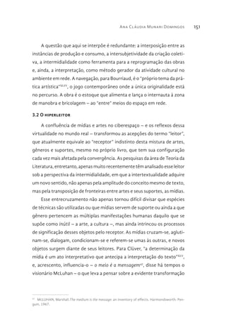 Ana Cláudia Munari Domingos 151
A questão que aqui se interpõe é redundante: a interposição entre as
instâncias de produção e consumo, a intersubjetividade da criação coleti-
va, a intermidialidade como ferramenta para a reprogramação das obras
e, ainda, a interpretação, como método gerador da atividade cultural no
ambiente em rede. A navegação, para Bourriaud, é o “próprio tema da prá-
tica artística”XLIV
, o jogo contemporâneo onde a única originalidade está
no percurso. A obra é o estoque que alimenta e lança o internauta à zona
de manobra e bricolagem – ao “entre” meios do espaço em rede.
3.2 O hiperleitor
A confluência de mídias e artes no ciberespaço – e os reflexos dessa
virtualidade no mundo real – transformou as acepções do termo “leitor”,
que atualmente equivale ao “receptor” indistinto desta mistura de artes,
gêneros e suportes, mesmo no próprio livro, que tem sua configuração
cada vez mais afetada pela convergência. As pesquisas da área de Teoria da
Literatura, entretanto, apenas muito recentemente têm analisado esse leitor
sob a perspectiva da intermidialidade, em que a intertextualidade adquire
um novo sentido, não apenas pela amplitude do conceito mesmo de texto,
mas pela transposição de fronteiras entre artes e seus suportes, as mídias.
Esse entrecruzamento não apenas tornou difícil divisar que espécies
de técnicas são utilizadas ou que mídias servem de suporte ou ainda a que
gênero pertencem as múltiplas manifestações humanas daquilo que se
supõe como inútil – a arte, a cultura –, mas ainda intrincou os processos
de significação desses objetos pelo receptor. As mídias cruzam-se, agluti-
nam-se, dialogam, condicionam-se e referem-se umas às outras, e novos
objetos surgem diante de seus leitores. Para Clüver, “a determinação da
mídia é um ato interpretativo que antecipa a interpretação do texto”XLV
,
e, acrescento, influencia-o – o meio é a mensagem47
, disse há tempos o
visionário McLuhan – o que leva a pensar sobre a evidente transformação
47 
McLUHAN, Marshall.The medium is the message: an inventory of effects. Harmondsworth: Pen-
guin, 1967.
 