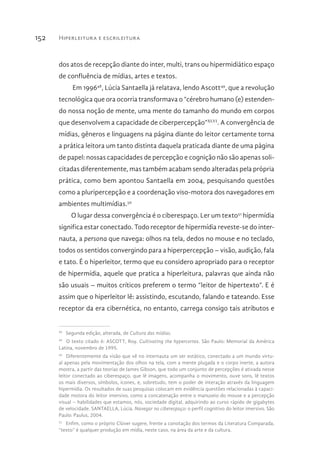 Hiperleitura e escrileitura152
dos atos de recepção diante do inter, multi, trans ou hipermidiático espaço
de confluência de mídias, artes e textos.
Em 199648
, Lúcia Santaella já relatava, lendo Ascott49
, que a revolução
tecnológica que ora ocorria transformava o “cérebro humano (e) estenden-
do nossa noção de mente, uma mente do tamanho do mundo em corpos
que desenvolvem a capacidade de ciberpercepção”XLVI
. A convergência de
mídias, gêneros e linguagens na página diante do leitor certamente torna
a prática leitora um tanto distinta daquela praticada diante de uma página
de papel: nossas capacidades de percepção e cognição não são apenas soli-
citadas diferentemente, mas também acabam sendo alteradas pela própria
prática, como bem apontou Santaella em 2004, pesquisando questões
como a pluripercepção e a coordenação viso-motora dos navegadores em
ambientes multimídias.50
O lugar dessa convergência é o ciberespaço. Ler um texto51
hipermídia
significa estar conectado. Todo receptor de hipermídia reveste-se do inter-
nauta, a persona que navega: olhos na tela, dedos no mouse e no teclado,
todos os sentidos convergindo para a hiperpercepção – visão, audição, fala
e tato. É o hiperleitor, termo que eu considero apropriado para o receptor
de hipermídia, aquele que pratica a hiperleitura, palavras que ainda não
são usuais – muitos críticos preferem o termo “leitor de hipertexto”. E é
assim que o hiperleitor lê: assistindo, escutando, falando e tateando. Esse
receptor da era cibernética, no entanto, carrega consigo tais atributos e
48 
Segunda edição, alterada, de Cultura das mídias.
49 
O texto citado é: ASCOTT, Roy. Cultivating the hypercortex. São Paulo: Memorial da América
Latina, novembro de 1995.
50 
Diferentemente da visão que vê no internauta um ser estático, conectado a um mundo virtu-
al apenas pela movimentação dos olhos na tela, com a mente plugada e o corpo inerte, a autora
mostra, a partir das teorias de James Gibson, que todo um conjunto de percepções é ativada nesse
leitor conectado ao ciberespaço, que lê imagens, acompanha o movimento, ouve sons, lê textos
os mais diversos, símbolos, ícones, e, sobretudo, tem o poder de interação através da linguagem
hipermídia. Os resultados de suas pesquisas colocam em evidência questões relacionadas à capaci-
dade motora do leitor imersivo, como a concatenação entre o manuseio do mouse e a percepção
visual – habilidades que estamos, nós, sociedade digital, adquirindo ao curso rápido de gigabytes
de velocidade. SANTAELLA, Lúcia. Navegar no ciberespaço: o perfil cognitivo do leitor imersivo. São
Paulo: Paulus, 2004.
51 
Enfim, como o próprio Clüver sugere, frente a conotação dos termos da Literatura Comparada,
“texto” é qualquer produção em mídia, neste caso, na área da arte e da cultura.
 