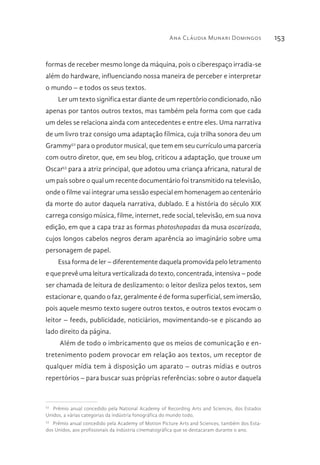 Ana Cláudia Munari Domingos 153
formas de receber mesmo longe da máquina, pois o ciberespaço irradia-se
além do hardware, influenciando nossa maneira de perceber e interpretar
o mundo – e todos os seus textos.
Ler um texto significa estar diante de um repertório condicionado, não
apenas por tantos outros textos, mas também pela forma com que cada
um deles se relaciona ainda com antecedentes e entre eles. Uma narrativa
de um livro traz consigo uma adaptação fílmica, cuja trilha sonora deu um
Grammy52
para o produtor musical, que tem em seu currículo uma parceria
com outro diretor, que, em seu blog, criticou a adaptação, que trouxe um
Oscar53
para a atriz principal, que adotou uma criança africana, natural de
um país sobre o qual um recente documentário foi transmitido na televisão,
onde o filme vai integrar uma sessão especial em homenagem ao centenário
da morte do autor daquela narrativa, dublado. E a história do século XIX
carrega consigo música, filme, internet, rede social, televisão, em sua nova
edição, em que a capa traz as formas photoshopadas da musa oscarizada,
cujos longos cabelos negros deram aparência ao imaginário sobre uma
personagem de papel.
Essa forma de ler – diferentemente daquela promovida pelo letramento
e que prevê uma leitura verticalizada do texto, concentrada, intensiva – pode
ser chamada de leitura de deslizamento: o leitor desliza pelos textos, sem
estacionar e, quando o faz, geralmente é de forma superficial, sem imersão,
pois aquele mesmo texto sugere outros textos, e outros textos evocam o
leitor – feeds, publicidade, noticiários, movimentando-se e piscando ao
lado direito da página.
Além de todo o imbricamento que os meios de comunicação e en-
tretenimento podem provocar em relação aos textos, um receptor de
qualquer mídia tem à disposição um aparato – outras mídias e outros
repertórios – para buscar suas próprias referências: sobre o autor daquela
52 
Prêmio anual concedido pela National Academy of Recording Arts and Sciences, dos Estados
Unidos, a várias categorias da indústria fonográfica do mundo todo.
53 
Prêmio anual concedido pela Academy of Motion Picture Arts and Sciences, também dos Esta-
dos Unidos, aos profissionais da indústria cinematográfica que se destacaram durante o ano.
 