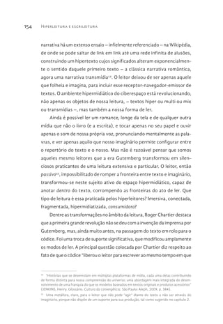Hiperleitura e escrileitura154
narrativa há um extenso ensaio – infielmente referenciado – na Wikipédia,
de onde se pode saltar de link em link até uma rede infinita de alusões,
construindo um hipertexto cujos significados alteram exponencialmen-
te o sentido daquele primeiro texto – a clássica narrativa romântica,
agora uma narrativa transmídia54
. O leitor deixou de ser apenas aquele
que folheia e imagina, para incluir esse receptor-navegador-emissor de
textos. O ambiente hipermidiático do ciberespaço está revolucionando,
não apenas os objetos de nossa leitura, – textos hiper ou multi ou mix
ou transmídias –, mas também a nossa forma de ler.
Ainda é possível ler um romance, longe da tela e de qualquer outra
mídia que não o livro (e a escrita), e tocar apenas no seu papel e ouvir
apenas o som de nossa própria voz, pronunciando mentalmente as pala-
vras, e ver apenas aquilo que nosso imaginário permite configurar entre
o repertório do texto e o nosso. Mas não é razoável pensar que somos
aqueles mesmo leitores que a era Gutemberg transformou em silen-
ciosos praticantes de uma leitura extensiva e particular. O leitor, então
passivo55
, impossibilitado de romper a fronteira entre texto e imaginário,
transformou-se neste sujeito ativo do espaço hipermidiático, capaz de
anotar dentro do texto, corrompendo as fronteiras do ato de ler. Que
tipo de leitura é essa praticada pelos hiperleitores? Imersiva, conectada,
fragmentada, hipermidiatizada, consumidora?
Dentre as transformações no âmbito da leitura, Roger Chartier destaca
que a primeira grande revolução não se deu com a invenção da imprensa por
Gutemberg, mas, ainda muito antes, na passagem do texto em rolo para o
códice. Foi uma troca de suporte significativa, que modificou amplamente
os modos de ler. A principal questão colocada por Chartier diz respeito ao
fato de que o códice “liberou o leitor para escrever ao mesmo tempo em que
54 
“Histórias que se desenrolam em múltiplas plataformas de mídia, cada uma delas contribuindo
de forma distinta para nossa compreensão do universo; uma abordagem mais integrada do desen-
volvimento de uma franquia do que os modelos baseados em textos originais e produtos acessórios”
(JENKINS, Henry. Glossário. Cultura da convergência. São Paulo: Aleph, 2009, p. 384).
55 
Uma metáfora, claro, para o leitor que não pode “agir” diante do texto a não ser através do
imaginário, porque não dispõe de um suporte para sua produção, tal como sugerido no capítulo 2.
 