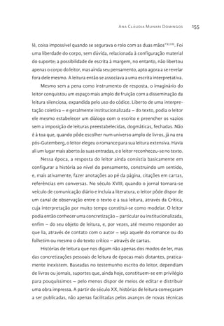 Ana Cláudia Munari Domingos 155
lê, coisa impossível quando se segurava o rolo com as duas mãos”XLVII
. Foi
uma liberdade do corpo, sem dúvida, relacionada à configuração material
do suporte; a possibilidade de escrita à margem, no entanto, não libertou
apenas o corpo do leitor, mas ainda seu pensamento, apto agora a se revelar
fora dele mesmo. A leitura então se associava a uma escrita interpretativa.
Mesmo sem a pena como instrumento de resposta, o imaginário do
leitor conquistou um espaço mais amplo de fruição com a disseminação da
leitura silenciosa, expandida pelo uso do códice. Liberto de uma interpre-
tação coletiva – e geralmente institucionalizada – do texto, podia o leitor
ele mesmo estabelecer um diálogo com o escrito e preencher os vazios
sem a imposição de leituras preestabelecidas, dogmáticas, fechadas. Não
é à toa que, quando pôde escolher num universo amplo de livros, já na era
pós-Gutemberg, o leitor elegeu o romance para sua leitura extensiva. Havia
ali um lugar mais aberto às suas entradas, e o leitor reconheceu-se no texto.
Nessa época, a resposta do leitor ainda consistia basicamente em
configurar a história ao nível do pensamento, construindo um sentido,
e, mais ativamente, fazer anotações ao pé da página, citações em cartas,
referências em conversas. No século XVIII, quando o jornal tornara-se
veículo de comunicação diário e incluía a literatura, o leitor pôde dispor de
um canal de observação entre o texto e a sua leitura, através da Crítica,
cuja interpretação por muito tempo constitui-se como modelar. O leitor
podia então conhecer uma concretização – particular ou institucionalizada,
enfim – do seu objeto de leitura, e, por vezes, até mesmo responder ao
que lia, através de contato com o autor – seja aquele do romance ou do
folhetim ou mesmo o do texto crítico – através de cartas.
Histórias de leitura que nos digam não apenas dos modos de ler, mas
das concretizações pessoais de leitura de épocas mais distantes, pratica-
mente inexistem. Baseadas no testemunho escrito do leitor, dependiam
de livros ou jornais, suportes que, ainda hoje, constituem-se em privilégio
para pouquíssimos – pelo menos dispor de meios de editar e distribuir
uma obra impressa. A partir do século XX, histórias de leitura começaram
a ser publicadas, não apenas facilitadas pelos avanços de novas técnicas
 