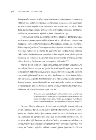 Hiperleitura e escrileitura156
de impressão – como o offset – que motivaram o crescimento do mercado
editorial, mas justamente porque a instância da recepção, como autoridade
no processo de significação, permitiu a elevação da voz do leitor. Além
disso, a própria posição da Crítica, como instituição assegurada por teorias
e métodos, movimentou a publicação de obras desse tipo.
Temos, dessa forma, o exemplo de críticos e teóricos da literatura que
publicaram obras em que suas histórias de leitura vêm à tona como mote e
não apenas como instrumento auxiliar. Marisa Lajolo utilizou suas memórias
de leitura para justificar Como e por que ler o romance brasileiro, a partir dos
livros que habitavam a estante do quartinho dos fundos de sua infância:
“Não incluo Inocência entre os melhores livros que li, mas foi ele que me
ensinou a ler romances e a gostar deles: desconfiando primeiro, abrindo
trilhas depois e, finalmente, me entregando à história”XLVIII
.
Harold Bloom também se posiciona, antes, como leitor, ao declarar, no
prefácio de Como e por que ler, que os livros ali sugeridos por ele passaram
todos por um diabinho que sussurrava “[eu] gosto” em seu ouvido, tal como
contava Virgínia Woolf de suas escolhas. O cânone do crítico Bloom é ulte-
rior, portanto, ao gosto do leitor Bloom. E se não há um percurso histórico
de suas leituras, mas análises críticas, ainda assim são as leituras de Bloom
as responsáveis por sua formação como crítico, evidenciadas mesmo nas
ideias que ele tem sobre como e por que ler:
Proponho uma fusão de Bacon, Johnson e Emerson, uma fórmula
de leitura: encontrar algo que nos diga respeito, que possa ser uti-
lizado como base para avaliar, refletir, que pareça ser fruto de uma
naturezasemelhanteà nossa,equesejalivredatiraniadotempo.XLIX
Se, para Bloom, a literatura é alteridade e satisfação pessoal, além de
aliviar a solidão, Ítalo Calvino não se permitiu tal intimidade em seu Por
que ler os clássicos, talvez justamente para interpor a distância necessá-
ria à validação do conceito clássico à sua extensa lista de indicações. No
entanto, não é difícil encontrar o leitor Calvino sussurrando pela boca do
crítico, mesmo que através de um pretenso “nós”, como ao sugerir que Três
contos, de Flaubert, seja lido todo de uma vez, já que é possível fazê-lo em
 