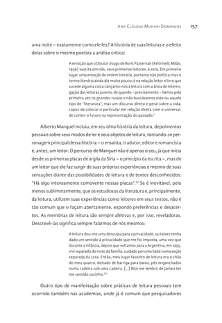 Ana Cláudia Munari Domingos 157
uma noite – exatamente como ele fez? A história de suas leituras e o efeito
delas sobre si mesmo poetiza a análise crítica:
A emoção que o Doutor Jivago de Boris Pasternak (Feltrinelli, Milão,
1956) suscita em nós, seus primeiros leitores, é esta. Em primeiro
lugar, uma emoção de ordem literária, portanto não política; mas o
termo literário ainda diz muito pouco; é na relação leitor e livro que
sucede alguma coisa: lançamo-nos à leitura com a ânsia de interro-
gação das leituras juvenis, de quando – precisamente – líamos pela
primeira vez os grandes russos e não buscávamos este ou aquele
tipo de “literatura”, mas um discurso direto e geral sobre a vida,
capaz de colocar o particular em relação direta com o universal,
de conter o futuro na representação do passado.L
Alberto Manguel incluiu, em seu Uma história da leitura, depoimentos
pessoais sobre seus modos de ler e seus objetos de leitura, tornando-se per-
sonagem principal dessa história – o ensaísta, tradutor, editor e romancista
é, antes, um leitor. O percurso de Manguel não é apenas o seu, já que inicia
desde as primeiras placas de argila da Síria – o princípio da escrita –, mas de
um leitor que ele faz surgir de suas próprias experiências e mesmo de suas
sensações diante das possibilidades de leitura e de textos desconhecidos:
“Há algo intensamente comovente nessas placas”.LI
Se é inevitável, pelo
menos subliminarmente, que os estudiosos da literatura e, principalmente,
da leitura, utilizem suas experiências como leitores em seus textos, não é
tão comum que o façam abertamente, expondo preferências e desacer-
tos. As memórias de leitura são sempre afetivas e, por isso, reveladoras.
Descrevê-las significa sempre falarmos de nós mesmos:
A leitura deu-me uma desculpa para a privacidade, ou talvez tenha
dado um sentido à privacidade que me foi imposta, uma vez que
durante a infância, depois que voltamos para a Argentina, em 1955,
vivi separado do resto da família, cuidado por uma babá numa seção
separada da casa. Então, meu lugar favorito de leitura era o chão
do meu quarto, deitado de barriga para baixo, pés enganchados
numa cadeira sob uma cadeira. [...] Não me lembro de jamais ter
me sentido sozinho.LII
Outro tipo de manifestação sobre práticas de leitura pessoais tem
ocorrido também nas academias, onde já é comum que pesquisadores
 