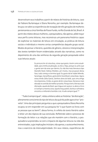 Hiperleitura e escrileitura158
desenvolvam seus trabalhos a partir de relatos de histórias de leitura, caso
de Fabiane Burlamaque e Diana Noronha, por exemplo. Burlamaque de-
bruçou-se sobre as experiências de recepção de três gerações de mulheres
pertencentes a cinco famílias de Passo Fundo, no Rio Grande do Sul, Brasil. A
partir dos relatos dessas mulheres, a pesquisadora, não apenas, pôde traçar
seus perfis como leitoras, mas reconstruiu um panorama histórico capaz
de explicitar os materiais de leitura em circulação, as práticas de leitura
sociais e individuais e mesmo certas competências daquele grupo social.
Modos de pensar o literário, questões de gênero, cânone e interpretações
dos textos também foram evidenciadas através das narrativas, como no
depoimento de uma das senhoras da segunda geração pesquisada sobre
suas leituras atuais:
Eu procuro ler só coisa boa, coisas que gosto. Assim como atuali-
dade, para minha atualização, eu leio a Veja, porque eu acho que
a gente tem de estar por dentro. Eu não leio mais literatura tipo
Danielle Steel, Sidney Sheldon, já li muito, mas já passei desta
fase, tudo começa e termina igual. Eu gosto de ler Isabel Allende,
Saramago, maravilhoso, gosto de ler Assis Brasil, coisas boas. Agora
estou lendo Zélia Gattai, Senhora dona do baile, que uma amiga
me emprestou. Então, eu gosto de ler coisas boas, literatura mais
elevada no sentido de melhor proveito. Porque tem a literatura de
distração, aquela da Steel, que é água com açúcar, tu abres o livro
e é sempre a mesma coisa: aquela moça pobre, bonita e sofredora
encontra o milionário bonitão e tal, é tudo sempre igual.LIII
“Tudo é sempre igual”, relata a leitora sobre as histórias “de distração”,
plenamente consciente do tipo de leitura da qual ela pode agora tirar “pro-
veito”. Uma das principais perguntas a que a pesquisadora Diana Noronha
ocupou-se em responder em sua pesquisa foi “o que fazem os livros com
as pessoas que os leem?”; dessa forma, é o efeito do texto literário sobre
o leitor um dos tópicos de sua conclusão. Refletindo sobre o processo de
formação do leitor e as relações que ele mantém com o literário, a pes-
quisadora surpreendeu-se com o impacto de algumas leituras na vida dos
entrevistados, cujas implicações incluíam, não apenas, o autoconhecimento,
mas o exercício da intersubjetividade. Em seus relatos, experiências de
 