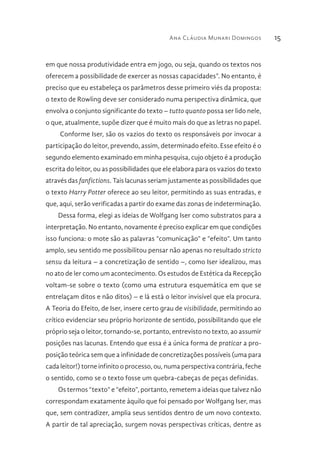 Ana Cláudia Munari Domingos 15
em que nossa produtividade entra em jogo, ou seja, quando os textos nos
oferecem a possibilidade de exercer as nossas capacidades”. No entanto, é
preciso que eu estabeleça os parâmetros desse primeiro viés da proposta:
o texto de Rowling deve ser considerado numa perspectiva dinâmica, que
envolva o conjunto significante do texto – tutto quanto possa ser lido nele,
o que, atualmente, supõe dizer que é muito mais do que as letras no papel.
Conforme Iser, são os vazios do texto os responsáveis por invocar a
participação do leitor, prevendo, assim, determinado efeito. Esse efeito é o
segundo elemento examinado em minha pesquisa, cujo objeto é a produção
escrita do leitor, ou as possibilidades que ele elabora para os vazios do texto
através das fanfictions. Tais lacunas seriam justamente as possibilidades que
o texto Harry Potter oferece ao seu leitor, permitindo as suas entradas, e
que, aqui, serão verificadas a partir do exame das zonas de indeterminação.
Dessa forma, elegi as ideias de Wolfgang Iser como substratos para a
interpretação. No entanto, novamente é preciso explicar em que condições
isso funciona: o mote são as palavras “comunicação” e “efeito”. Um tanto
amplo, seu sentido me possibilitou pensar não apenas no resultado stricto
sensu da leitura – a concretização de sentido –, como Iser idealizou, mas
no ato de ler como um acontecimento. Os estudos de Estética da Recepção
voltam-se sobre o texto (como uma estrutura esquemática em que se
entrelaçam ditos e não ditos) – e lá está o leitor invisível que ela procura.
A Teoria do Efeito, de Iser, insere certo grau de visibilidade, permitindo ao
crítico evidenciar seu próprio horizonte de sentido, possibilitando que ele
próprio seja o leitor, tornando-se, portanto, entrevisto no texto, ao assumir
posições nas lacunas. Entendo que essa é a única forma de praticar a pro-
posição teórica sem que a infinidade de concretizações possíveis (uma para
cada leitor!) torne infinito o processo, ou, numa perspectiva contrária, feche
o sentido, como se o texto fosse um quebra-cabeças de peças definidas.
Os termos “texto” e “efeito”, portanto, remetem a ideias que talvez não
correspondam exatamente àquilo que foi pensado por Wolfgang Iser, mas
que, sem contradizer, amplia seus sentidos dentro de um novo contexto.
A partir de tal apreciação, surgem novas perspectivas críticas, dentre as
 