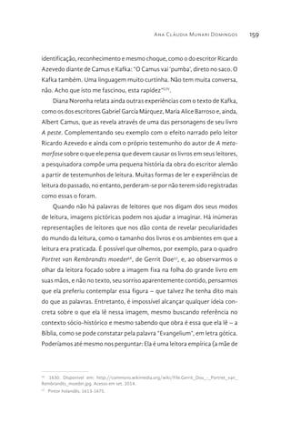 Ana Cláudia Munari Domingos 159
identificação, reconhecimento e mesmo choque, como o do escritor Ricardo
Azevedo diante de Camus e Kafka: “O Camus vai ‘pumba’, direto no saco. O
Kafka também. Uma linguagem muito curtinha. Não tem muita conversa,
não. Acho que isto me fascinou, esta rapidez”LIV
.
Diana Noronha relata ainda outras experiências com o texto de Kafka,
como os dos escritores Gabriel García Márquez, Maria Alice Barroso e, ainda,
Albert Camus, que as revela através de uma das personagens de seu livro
A peste. Complementando seu exemplo com o efeito narrado pelo leitor
Ricardo Azevedo e ainda com o próprio testemunho do autor de A meta-
morfose sobre o que ele pensa que devem causar os livros em seus leitores,
a pesquisadora compõe uma pequena história da obra do escritor alemão
a partir de testemunhos de leitura. Muitas formas de ler e experiências de
leitura do passado, no entanto, perderam-se por não terem sido registradas
como essas o foram.
Quando não há palavras de leitores que nos digam dos seus modos
de leitura, imagens pictóricas podem nos ajudar a imaginar. Há inúmeras
representações de leitores que nos dão conta de revelar peculiaridades
do mundo da leitura, como o tamanho dos livros e os ambientes em que a
leitura era praticada. É possível que olhemos, por exemplo, para o quadro
Portret van Rembrandts moeder56
, de Gerrit Doe57
, e, ao observarmos o
olhar da leitora focado sobre a imagem fixa na folha do grande livro em
suas mãos, e não no texto, seu sorriso aparentemente contido, pensarmos
que ela preferiu contemplar essa figura – que talvez lhe tenha dito mais
do que as palavras. Entretanto, é impossível alcançar qualquer ideia con-
creta sobre o que ela lê nessa imagem, mesmo buscando referência no
contexto sócio-histórico e mesmo sabendo que obra é essa que ela lê – a
Bíblia, como se pode constatar pela palavra “Evangelium”, em letra gótica.
Poderíamos até mesmo nos perguntar: Ela é uma leitora empírica (a mãe de
56 
1630. Disponivel em: http://commons.wikimedia.org/wiki/File:Gerrit_Dou_-_Portret_van_
Rembrandts_moeder.jpg. Acesso em set. 2014.
57 
Pintor holandês, 1613-1675.
 