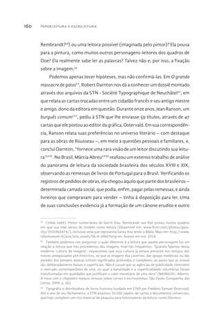 Hiperleitura e escrileitura160
Rembrandt?58
) ou uma leitora possível (imaginada pelo pintor)? Ela pousa
para a pintura, como muitos outros personagens-leitores dos quadros de
Doe? Ela realmente sabe ler as palavras? Talvez não e, por isso, a fixação
sobre a imagem.59
Podemos apenas tecer hipóteses, mas não confirmá-las. Em O grande
massacre de gatosLV
, Robert Darnton nos dá a conhecer um dossiê montado
através dos arquivos da STN - Société Typographique de Neuchâtel60
, em
que relata as cartas trocadas entre um cidadão francês e seu antigo mestre
e amigo, dono da editora em questão. Durante onze anos, Jean Ranson, um
burguês comumLVI
, pediu à STN que lhe enviasse 59 títulos, através de 47
cartas que ele postou ao editor da gráfica, Ostervald. Em sua correspondên-
cia, Ranson relata suas preferências no universo literário – com destaque
para as obras de Rousseau –, em meio a questões pessoais e familiares, e,
conclui Darnton, “fornece uma rara visão de um leitor discutindo sua leitu-
ra”LVII
. No Brasil, Márcia AbreuLVIII
realizou um extenso trabalho de análise
do panorama de leitura da sociedade brasileira dos séculos XVIII e XIX,
observando as remessas de livros de Portugal para o Brasil. Verificando os
registros de pedidos de obras, ela chegou àquilo que parte dos brasileiros –
determinada camada social, que podia, enfim, pagar pelas remessas, e ainda
livreiros que compravam para vender – tinha à disposição para ler. Uma
de suas conclusões evidencia já a formação de um cânone erudito e outro
58 
(1606-1669). Pintor conterrâneo de Gerrit Dou. Rembrandt van Rijn pintou muitos quadros
em que sua mãe serviu de modelo como leitora (Disponível em: www.flickr.com/photos/gato-
chy/3355963474/), inclusive uma que representa Santa Ana lendo a Bíblia. Mais em: http://www.
rijksmuseum.nl/aria/aria_assets/SK-A-3066?lang=en. Acesso em out. 2014.
59 
Também podemos nos perguntar o quão diferente é a leitura que aquela personagem faz em
relação à leitura que nós procedemos das imagens, hoje tão frequentes: “Quando falamos dessa
moderna ‘cultura de imagens’, esquecemos que essa cultura já estava presente nos tempos dos
nossos antepassados pré-históricos, só que as imagens das cavernas, das igrejas medievais ou das
paredes dos templos astecas tinham significados profundos e complexos, ao passo que as nossas
são deliberadamente banais e superficiais. Não é casual que as agências de publicidade controlem
o mercado contemporâneo de arte, no qual a banalidade e a superficialidade voluntárias foram
transformadas em qualidades que justificam o valor monetário de uma obra” (MANGUEL, Alberto.
À mesa com o chapeleiro maluco: ensaios sobre corvos e escrivaninhas. São Paulo: Companhia das
Letras, 2009, p. 26).
60 
Tipografia e distribuidora de livros francesa fundada em 1769 por Frédéric-Samuel Ostervald.
Até o ano de seu fechamento, a STN arquivou 50.000 papéis, de cartas a documentos comerciais,
que hoje compõem um rico material de pesquisa para historiadores da leitura, como Darnton.
 