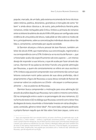 Ana Cláudia Munari Domingos 161
popular, marcado, de um lado, pela extensa encomenda de livros técnicos
sobre retórica, poética, dicionários, gramáticas e instruções de como “ler
bem” e ainda obras clássicas e, de outro, pela preferência literária pelos
romances, então rechaçados pela Crítica. Embora a primazia do romance
entre os leitores brasileiros do século XVIII e XIX possa ser configurada como
evidência de uma prática de leitura, nada pôde ser dito sobre os modos de
ler e, principalmente, sobre as concretizações individuais dessas obras tão
lidas e, certamente, comentadas por aquela sociedade.
Já Darnton alcançou a leitura pessoal de Jean Ranson, também um
leitor do século XVIII, que materializou sua concretização, registrando-a
na correspondência com a STN. Evidencia-se na escrita de Ranson –, que
o historiador avalia não especificamente sob este aspecto –, um intenso
desejo de responder a suas leituras, o que ele acaba por fazer através das
cartas. Darnton lê nas palavras do leitor francês uma grande admiração
por Rousseau, a quem ele constantemente se refere em seus escritos à
STN. Embora seja possível compreender esse sentimento tão comum que
leitores costumam nutrir pelos autores de suas obras preferidas, não é
propriamente a figura de Rousseau a causa dessa vontade de Ranson de
conversar sobre Les confessions ou L’Emile – ele sequer o conhece pesso-
almente –, mas as palavras de Rousseau.
Darnton busca compreender a motivação para essa admiração (a)
através da análise daquilo que Rousseau narra sobre si mesmo como leitor,
(b) na comparação entre o autor e as personagens de seus romances, (c)
na forma do texto e (d) no diálogo que Rousseau constrói com o leitor fora
da diegese do texto; resumindo: o historiador investe em várias direções –
autor, conteúdo, gênero e leitor ideal61
. Por outro lado, sempre parafraseia
o próprio Ranson naquilo que ele fala sobre l’ami Jean-Jaques, como se o
61 
Aqui, essa expressão não é um conceito teórico, tal como o de Prince, já explicitado aqui, ou de
Umberto Eco, o “leitor modelo” – embora o significado claramente próximo –, mas um sentido,
como o próprio Darnton deseja dar, de um leitor que leu o texto assim como Rousseau desejava que
o lessem, que captasse as referências (no caso, mesmo a ideologia) dadas pelo autor também fora
do texto (e não apenas implicitamente), em ensaios, discursos, e fora da diegese, nos paratextos.
Esse leitor ideal, simplificando, seria aquele que concordaria com o “modo de vida” defendido por
Rousseau, que ele expunha em sua ficção.
 