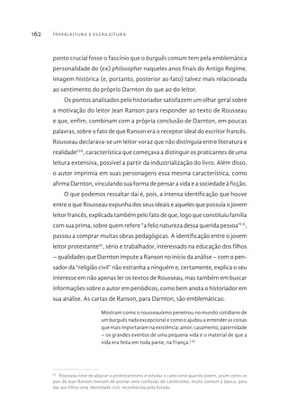 Hiperleitura e escrileitura162
ponto crucial fosse o fascínio que o burguês comum tem pela emblemática
personalidade do (ex) philosopher naqueles anos finais do Antigo Regime,
imagem histórica (e, portanto, posterior ao fato) talvez mais relacionada
ao sentimento do próprio Darnton do que ao do leitor.
Os pontos analisados pelo historiador satisfazem um olhar geral sobre
a motivação do leitor Jean Ranson para responder ao texto de Rousseau
e que, enfim, combinam com a própria conclusão de Darnton, em poucas
palavras, sobre o fato de que Ranson era o receptor ideal do escritor francês.
Rousseau declarava-se um leitor voraz que não distinguia entre literatura e
realidadeLIX
, característica que começava a distinguir os praticantes de uma
leitura extensiva, possível a partir da industrialização do livro. Além disso,
o autor imprimia em suas personagens essa mesma característica, como
afirma Darnton, vinculando sua forma de pensar a vida e a sociedade à ficção.
O que podemos ressaltar daí é, pois, a intensa identificação que houve
entre o que Rousseau expunha dos seus ideais e aqueles que possuía o jovem
leitor francês, explicada também pelo fato de que, logo que constituiu família
com sua prima, sobre quem refere “a feliz natureza dessa querida pessoa”LX
,
passou a comprar muitas obras pedagógicas. A identificação entre o jovem
leitor protestante62
, sério e trabalhador, interessado na educação dos filhos
– qualidades que Darnton impute a Ranson no início da análise – com o pen-
sador da “religião civil” não estranha a ninguém e, certamente, explica o seu
interesse em não apenas ler os textos de Rousseau, mas também em buscar
informações sobre o autor em periódicos, como bem anota o historiador em
sua análise. As cartas de Ranson, para Darnton, são emblemáticas:
Mostram como o rousseauísmo penetrou no mundo cotidiano de
um burguês nada excepcional e como o ajudou a entender as coisas
que mais importavam na existência: amor, casamento, paternidade
– os grandes eventos de uma pequena vida e o material de que a
vida era feita em toda parte, na França.LXI
62 
Rousseau teve de abjurar o protestantismo e estudar o catecismo quando jovem, assim como os
pais de Jean Ranson tiveram de assinar uma confissão de catolicismo, muito comum à época, para
dar aos filhos uma identidade civil, reconhecida pelo Estado.
 