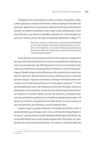 Ana Cláudia Munari Domingos 163
Tal ligação entre modos de pensar a vida, no entanto, não justifica, ainda,
a motivação para a resposta de Ransom, embora explique muito bem seu
gosto por aquela leitura. Isso pode ser aliado ao fato de que outros leitores
também se sentem compelidos a falar sobre o texto de Rousseau, como
anota Darnton, que descreve episódios relatados em cartas dirigidas ao
autor por “leitores comuns de toda sociedade [que] perderam a cabeça”LXII
:
Choravam, sufocavam, vociferavam, examinavam em profundidade
as suas vidas e decidiam viver melhor, depois aliviavam seus cora-
ções com mais lágrimas – e em cartas a Rousseau, que colecionava
seus testemunhos num imenso maço; e este foi preservado, para
o exame da posteridade.LXIII
O que Darnton não se pergunta (embora leve a algumas respostas) é
por que esses leitores de Rousseau sentiam necessidade de responder ao
texto, escrevendo sobre ele. Não bastava ler e chorar, era necessário falar
sobre essa experiência e ainda questionar a história e o destino das perso-
nagens. Sabedor de que a obra de Rousseau não era a primeira a causar esse
tipo de “epidemia”, Darnton demonstra que a diferença estava no fato de
que Jean-Jacques “inspirava nos leitores um desejo irresistível de entrar em
contato com as vidas que existiam por trás da página impressa”LXIV
. Uma
possibilidade para tanto, além daquela provável identificação, estaria no
fato de que a forma epistolar e a aura de veracidade imposta pelo escritor
ao romance La nouvelle Héloïse, através dos prefácios, conseguiu fazer
com que os leitores acreditassem na existência daquelas personagens. O
desejo de conhecer e de participar das vidas de tão virtuosas criaturas é
que impulsionaria, para Darnton, a escrita daquele leitor.
Impõe-se aqui a questão referente à afirmação de Darnton sobre a
grande distância que ele julga existir entre os leitores do Antigo Regime e
os atuais63
, quando relata os muitos episódios de desespero dos leitores de
La Nouvelle Héloïse com a morte da personagem Julie. Entretanto, se, como
diz Darnton, esse romance de Rousseau “foi, talvez, o maior best-seller do
63 
A primeira edição de O grande massacre de gatos é de 1984, e é portanto esse o ponto temporal de
comparação.
 