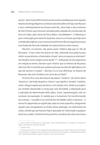 Hiperleitura e escrileitura164
século”, não é muito difícil encontrarmos muitas semelhanças entre aqueles
leitores do Antigo Regime e os leitores dos bestsellers de hoje. Jean Ranson
e seus contemporâneos lacrimosos eram fãs, como hoje o são os leitores
de Harry Potter, que choraram sentados pelas calçadas do mundo todo, de
livro em mãos, pela morte de Sírius Black e Dumbledore64
. A diferença é
que a motivação para tanto há duzentos anos era um texto que hoje seria
considerado ingênuo e que muito provavelmente não conseguiria provocar
essa ilusão tão forte de realidade em tantos leitores como causou.
Darnton, no entanto, não pensa assim. Embora diga que os “fãs de
Rousseau” o liam como ele queria ser lido, utilizando essa palavra para
referir-se aos leitores, o historiador crê que “seria um equívoco minimizar65
tais efusões como simples cartas de fãs”LXV
. Utilizando um tom pejorativo
em relação ao termo, Darnton quer mostrar que os leitores de Rousseau
não eram fãs no sentido que a palavra possuía nos idos de 1980 (época em
que ele escreve o ensaio) – Darnton viu aí uma diferença: os leitores de
Rousseau não eram fanáticos em torno de um ídolo66
.
O termo fã é uma abreviatura da palavra “fanático”, do termo latino
“fanaticus”, derivado da palavra “fanum”, que significa “templo”. Fanático,
assim, designa aquele que pertence a um templo; tem, desde sua origem,
um sentido relacionado à crença por uma divindade, à disposição para
a adoração de determinado ídolo (deus, ícone, representação), sob um
contexto de exaltação. À medida que o humanismo foi transformando
tais crenças – no poder e no controle das divindades sobre a natureza – o
termo foi adquirindo um significado cada vez mais específico, designando
aqueles que extrapolavam os limites dessa adoração, em detrimento da
razão, sentido que permanece hoje e que pode ser relacionado a qualquer
doutrina ou ideia. Conforme Henry Jenkins, estudioso da cultura de massa
64 
Havia 2.350 ocorrências para a expressão “morte de Dumbledore” no Google, em outubro de
2009, e 259.000 em setembro de 2014.
65 
O grifo é meu.
66 
O significado de “fã” era muito diferente naquela década do que é hoje. O termo vem recebendo
novos sentidos à medida que se transformam os meios de comunicação; a convergência de mídias
vem modificando também o público receptor, como vamos mostrar.
 