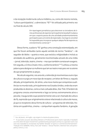 Ana Cláudia Munari Domingos 165
e da recepção moderna da cultura midiática, ou, como ele mesmo nomeia,
“cultura participatória”, a abreviatura “fã”67
foi utilizada pela primeira vez
no final do século XIX:
Em reportagens jornalísticas para descrever os torcedores de ti-
mes profissionais de esportes (principalmente baseball) na época
em que o esporte passou de uma atividade predominantemente
participativa para um evento de espectador, mas logo (o conceito)
foi expandido para incorporar qualquer adepto fiel de esportes ou
entretenimento comercial.68
Dessa forma, a palavra “fã” ganhou uma conotação estereotipada, em
que lhe foram atribuídos tanto aquele sentido do termo “fanático” – de
seguidor de ídolos – quanto o novo, que excluía a religiosidade e incluía as
atividades de audiência, geralmente movimentadas através de uma mídia
– jornal, televisão, teatro, cinema – mas que também conotavam exagero.
Em seguida, a Crítica (male critics, conforme JenkinsLXVI
) utilizou a mesma
palavra para designar as mulheres que iam ao teatro mais para ver os atores
do que propriamente as peças.
No século seguinte, nos anos 60, a televisão já movimentava outro tipo
de cultura e surgia um novo tipo de receptor, um leitor de filmes e, naquela
década, principalmente, de séries, uma nova mania que conquistava audi-
ências no mundo todo, principalmente nos Estados Unidos, onde elas eram
produzidas às dezenas, como a mais cultuada delas, Star Trek. O fandom do
programa cresceu enormemente e logo se tornou extremamente ativo e
peculiar, inaugurando o que posteriormente veio a ser chamado de cultura
de fã, expressão que originalmente esteve relacionada à cultura de massa,
já que os receptores dessa forma de cultura – programas de televisão, his-
tórias em quadrinhos, cinema – compunham aqueles fandoms. A geração
67 
Fan, de fanatic, em inglês, cuja origem é a mesma da palavra latina.
68 
“In journalist accounts describing followers of Professional sports teams (specially in baseball)
at a time when the Sport moved from a predominantly participant activity to a spectator event, but
soon was expanded to incorporate any faithful ‘devotee’ of sports or commercial entertainment”.
Tradução livre (JENKINS, Henry. Fans and “fanatics”. Textual Poachers: television fans and partici-
patory culture, p. 12).
 