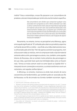 Hiperleitura e escrileitura166
trekkie69
fixou o estereótipo, e esses fãs passaram a ser consumidores de
produtos culturais interpretados por Jenkins de uma forma bem específica:
São consumidores sem cérebro que comprariam qualquer coisa
associada com o programa ou com o elenco; devotam suas vidas
a cultivar conhecimento inútil; colocam importância inapropriada
em material cultural sem valor; são socialmente deslocados e tão
obsessivamente voltados para o programa que se fecham para
outros tipos de experiência social; são efeminados e/ou assexuados
por seu contato íntimo com a cultura de massa; são infantiloides,
emocional e intelectualmente imaturos; são incapazes de separar
fantasia de realidade.70
Novamente, no entanto, tornou-se perceptível uma diferença, agora
entre aquele significado de “fã” atribuído pela cobertura jornalística esportiva
no final do século XIX e o trekkie – esse fã de uma mídia relativamente nova:
os aficionados pela série Star Trek não apenas assistiam ao programa, nem
só buscavam todas as notícias, nem só compravam todo o tipo de material
existente sobre a série, personagens ou atores, mas, também, como aqueles
leitores de Rousseau, eles se sentiam muito próximos das personagens e
de suas vidas, querendo fazer parte da intimidade delas como se fossem
reais. Tornou-se muito comum vestir-se como Spock ou Capitão Kirk71
e
interpretá-los em convenções e encontros, ou ainda transformar-se em um
vulcaniano, com aquelas orelhas típicas72
.
A diferença, no entanto, mostrava-se ainda mais através de outra
característica do fandomtrekkie, que também pode ser associada aos fãs
de Rousseau: os fãs de Jornada nas Estrelas também escreviam. Agora,
69 
Assim ficaram conhecidos os fãs de Star Trek.
70 
“Brainless consumers who will buy anything associated with the program or its cast […]; devote
their lives to the cultivation of worthless knowledge […]; place inappropriate importance on de-
valued cultural material […]; are social misfits who have become so obsessed with the show that it
foreclose other types of social experience […]; are feminized and/or desexualized through their in-
timate engagement of mass culture […]; are infantile, emotionally and intellectually immature […];
are unable to separate fantasy from reality.” Tradução livre (JENKINS, Henry. Fans and “fanatics”.
Textual Poachers: television fans and participatory culture, p. 10).
71 
São os personagens principais da série. Kirk é o capitão da nave e Spock, seu ajudante, um vulca-
niano, ou habitante do planeta Vulcano, perceptível nas suas orelhas pontudas, marca que o tornou
amplamente conhecido, mesmo por quem nunca viu o programa.
72 
Essa prática de “interpretar” ou assumir uma persona é chamada de cosplay – acrônimo das
palavras inglesas costume e play.
 
