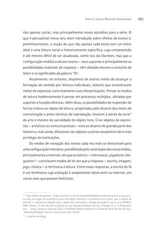 Ana Cláudia Munari Domingos 167
não apenas cartas, mas principalmente novos episódios para a série. O
que é perceptível nessa very short introdução sobre efeitos de textos é,
preliminarmente, a noção de que não apenas cada texto tem um leitor
ideal e uma leitura social e historicamente específica, cuja compreensão
é até mesmo difícil de ser atualizada, como nos diz Darnton, mas que a
configuração midiática desses textos – seus suportes e principalmente as
possibilidades materiais de resposta – têm afetado mesmo o conceito de
leitor e os significados da palavra “fã”.
Atualmente, no entanto, dispomos de outros meios de alcançar a
formação de sentido por leitores individuais, leitores que encontraram
meios de expressar concretamente suas interpretações. Pensar os modos
de leitura hodiernamente é pensar em processos múltiplos, afetados por
suportes e funções diversas. Além disso, as possibilidades de responder de
forma criativa ao objeto de leitura, propiciadas pelo alcance dos meios de
comunicação e pelas técnicas de reprodução, levaram à perda da aura73
da arte e mesmo da sacralidade do objeto livro. Criar objetos de expres-
são – artísticos ou comunicacionais – está ao alcance de grande parte dos
leitores e, mais ainda, direcionar tais objetos a outros receptores não é mais
privilégio de instituições.
Os modos de recepção dos textos cada vez mais se direcionam para
uma configuração interativa, possibilitada pelo canal duplo das novas mídias,
principalmente a internet, em que os leitores – internautas, jogadores, blo-
gueiros74
– constituem modos de ler em que a resposta – escrita, imagem,
jogo, música – é intrínseca à leitura. Entre essas respostas, a escrita do fã
é um fenômeno cuja evolução é amplamente observável na internet, em
vários sites que postam fanfiction.
73 
Para Walter Benjamim, “o que murcha na era da reprodutibilidade da obra de arte é a sua aura”;
ou seja, em lugar da ocorrência única do objeto artístico, a ocorrência em massa, que o afasta da
autoria e o aproxima daquele que o apreende, alterando a relação do público com a arte (BENJA-
MIM, Walter. A obra de arte na época de sua reprodutibilidade técnica. Prólogo, II, p. 3. Disponível
em: http://www.scribd.com/doc/17365360/Walter-Benjamin-a-Obra-de-Arte-Na-Era-de-Sua-
-Reprodutibilidade-Tecnica. Acesso em: dez. 2010).
74 
Usuários de blogs.
 