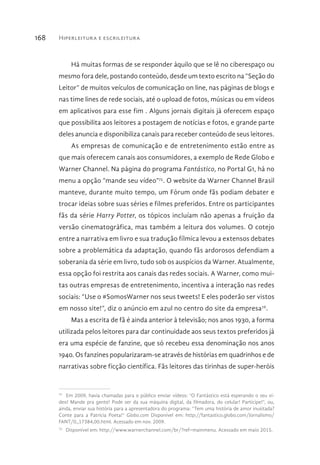 Hiperleitura e escrileitura168
Há muitas formas de se responder àquilo que se lê no ciberespaço ou
mesmo fora dele, postando conteúdo, desde um texto escrito na “Seção do
Leitor” de muitos veículos de comunicação on line, nas páginas de blogs e
nas time lines de rede sociais, até o upload de fotos, músicas ou em vídeos
em aplicativos para esse fim . Alguns jornais digitais já oferecem espaço
que possibilita aos leitores a postagem de notícias e fotos, e grande parte
deles anuncia e disponibiliza canais para receber conteúdo de seus leitores.
As empresas de comunicação e de entretenimento estão entre as
que mais oferecem canais aos consumidores, a exemplo de Rede Globo e
Warner Channel. Na página do programa Fantástico, no Portal G1, há no
menu a opção “mande seu vídeo”75
. O website da Warner Channel Brasil
manteve, durante muito tempo, um Fórum onde fãs podiam debater e
trocar ideias sobre suas séries e filmes preferidos. Entre os participantes
fãs da série Harry Potter, os tópicos incluíam não apenas a fruição da
versão cinematográfica, mas também a leitura dos volumes. O cotejo
entre a narrativa em livro e sua tradução fílmica levou a extensos debates
sobre a problemática da adaptação, quando fãs ardorosos defendiam a
soberania da série em livro, tudo sob os auspícios da Warner. Atualmente,
essa opção foi restrita aos canais das redes sociais. A Warner, como mui-
tas outras empresas de entretenimento, incentiva a interação nas redes
sociais: “Use o #SomosWarner nos seus tweets! E eles poderão ser vistos
em nosso site!”, diz o anúncio em azul no centro do site da empresa76
.
Mas a escrita de fã é ainda anterior à televisão; nos anos 1930, a forma
utilizada pelos leitores para dar continuidade aos seus textos preferidos já
era uma espécie de fanzine, que só recebeu essa denominação nos anos
1940. Os fanzines popularizaram-se através de histórias em quadrinhos e de
narrativas sobre ficção científica. Fãs leitores das tirinhas de super-heróis
75 
Em 2009, havia chamadas para o público enviar vídeos: “O Fantástico está esperando o seu ví-
deo! Mande pra gente! Pode ser da sua máquina digital, da filmadora, do celular! Participe!”, ou,
ainda, enviar sua história para a apresentadora do programa: “Tem uma história de amor inusitada?
Conte para a Patrícia Poeta!” Globo.com Disponível em: http://fantastico.globo.com/Jornalismo/
FANT/0,,17384,00.html. Acessado em nov. 2009.
76 
Disponível em: http://www.warnerchannel.com/br/?ref=mainmenu. Acessado em maio 2015.
 