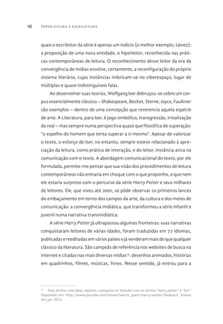 Hiperleitura e escrileitura16
quais o escrileitor da série é apenas um indício (o melhor exemplo, talvez):
a proposição de uma nova entidade, o hiperleitor, reconhecida nas práti-
cas contemporâneas de leitura. O reconhecimento desse leitor da era da
convergência de mídias envolve, certamente, a reconfiguração do próprio
sistema literário, cujas instâncias imbricam-se no ciberespaço, lugar de
múltiplas e quase indistinguíveis falas.
Ao desenvolver suas teorias, Wolfgang Iser debruçou-se sobre um cor-
pus essencialmente clássico – Shakespeare, Becket, Sterne, Joyce, Faulkner
são exemplos – dentro de uma concepção que reverencia aquela espécie
de arte. A Literatura, para Iser, é jogo simbólico, transgressão, irrealização
do real – mas sempre numa perspectiva quase que filosófica de superação:
“o espelho do homem que tenta superar a si mesmo”. Apesar de valorizar
o texto, o esforço de Iser, no entanto, sempre esteve relacionado à apre-
ciação da leitura, como prática de interação, e do leitor, instância ativa na
comunicação com o texto. A abordagem comunicacional do texto, por ele
formulada, permite-me pensar que sua visão dos procedimentos de leitura
contemporâneos não entraria em choque com o que proponho, e que nem
ele estaria surpreso com o percurso da série Harry Potter e seus milhares
de leitores. Ele, que viveu até 2001, só pôde observar os primeiros lances
do embaçamento em torno dos campos da arte, da cultura e dos meios de
comunicação: a convergência midiática, que transformou a série infantil e
juvenil numa narrativa transmidiática.
A série Harry Potter já ultrapassou algumas fronteiras: suas narrativas
conquistaram leitores de várias idades, foram traduzidas em 77 idiomas,
publicadas e reeditadas em vários países e já venderam mais do que qualquer
clássico da literatura. São campeãs de referência nos websites de busca na
internet e citadas nas mais diversas mídias10
: desenhos animados, histórias
em quadrinhos, filmes, músicas, livros. Nesse sentido, já entrou para a
10
  Para termos uma ideia, vejamos a pesquisa no Youtube com os termos “harry potter” e “fan”:
Disponível em: http://www.youtube.com/results?search_query=harry+potter+fan&aq=f. Acesso
em: jan. 2011.
 