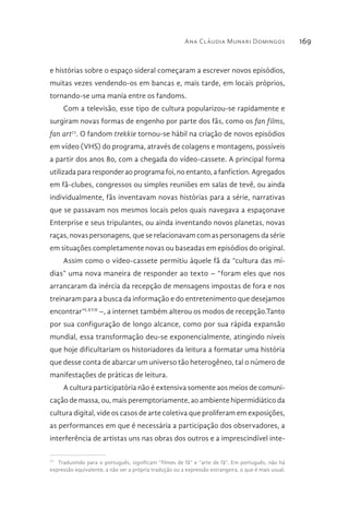 Ana Cláudia Munari Domingos 169
e histórias sobre o espaço sideral começaram a escrever novos episódios,
muitas vezes vendendo-os em bancas e, mais tarde, em locais próprios,
tornando-se uma mania entre os fandoms.
Com a televisão, esse tipo de cultura popularizou-se rapidamente e
surgiram novas formas de engenho por parte dos fãs, como os fan films,
fan art77
. O fandom trekkie tornou-se hábil na criação de novos episódios
em vídeo (VHS) do programa, através de colagens e montagens, possíveis
a partir dos anos 80, com a chegada do vídeo-cassete. A principal forma
utilizada para responder ao programa foi, no entanto, a fanfiction. Agregados
em fã-clubes, congressos ou simples reuniões em salas de tevê, ou ainda
individualmente, fãs inventavam novas histórias para a série, narrativas
que se passavam nos mesmos locais pelos quais navegava a espaçonave
Enterprise e seus tripulantes, ou ainda inventando novos planetas, novas
raças, novas personagens, que se relacionavam com as personagens da série
em situações completamente novas ou baseadas em episódios do original.
Assim como o vídeo-cassete permitiu àquele fã da “cultura das mí-
dias” uma nova maneira de responder ao texto – “foram eles que nos
arrancaram da inércia da recepção de mensagens impostas de fora e nos
treinaram para a busca da informação e do entretenimento que desejamos
encontrar”LXVII
–, a internet também alterou os modos de recepção.Tanto
por sua configuração de longo alcance, como por sua rápida expansão
mundial, essa transformação deu-se exponencialmente, atingindo níveis
que hoje dificultariam os historiadores da leitura a formatar uma história
que desse conta de abarcar um universo tão heterogêneo, tal o número de
manifestações de práticas de leitura.
A cultura participatória não é extensiva somente aos meios de comuni-
cação de massa, ou, mais peremptoriamente, ao ambiente hipermidiático da
cultura digital, vide os casos de arte coletiva que proliferam em exposições,
as performances em que é necessária a participação dos observadores, a
interferência de artistas uns nas obras dos outros e a imprescindível inte-
77 
Traduzindo para o português, significam “filmes de fã” e “arte de fã”. Em português, não há
expressão equivalente, a não ser a própria tradução ou a expressão estrangeira, o que é mais usual.
 