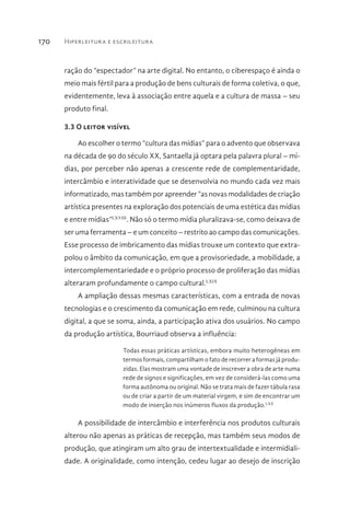 Hiperleitura e escrileitura170
ração do “espectador” na arte digital. No entanto, o ciberespaço é ainda o
meio mais fértil para a produção de bens culturais de forma coletiva, o que,
evidentemente, leva à associação entre aquela e a cultura de massa – seu
produto final.
3.3 O leitor visível
Ao escolher o termo “cultura das mídias” para o advento que observava
na década de 90 do século XX, Santaella já optara pela palavra plural – mí-
dias, por perceber não apenas a crescente rede de complementaridade,
intercâmbio e interatividade que se desenvolvia no mundo cada vez mais
informatizado, mas também por apreender “as novas modalidades de criação
artística presentes na exploração dos potenciais de uma estética das mídias
e entre mídias”LXVIII
. Não só o termo mídia pluralizava-se, como deixava de
ser uma ferramenta – e um conceito – restrito ao campo das comunicações.
Esse processo de imbricamento das mídias trouxe um contexto que extra-
polou o âmbito da comunicação, em que a provisoriedade, a mobilidade, a
intercomplementariedade e o próprio processo de proliferação das mídias
alteraram profundamente o campo cultural.LXIX
A ampliação dessas mesmas características, com a entrada de novas
tecnologias e o crescimento da comunicação em rede, culminou na cultura
digital, a que se soma, ainda, a participação ativa dos usuários. No campo
da produção artística, Bourriaud observa a influência:
Todas essas práticas artísticas, embora muito heterogêneas em
termos formais, compartilham o fato de recorrer a formas já produ-
zidas. Elas mostram uma vontade de inscrever a obra de arte numa
rede de signos e significações, em vez de considerá-las como uma
forma autônoma ou original. Não se trata mais de fazer tábula rasa
ou de criar a partir de um material virgem, e sim de encontrar um
modo de inserção nos inúmeros fluxos da produção.LXX
A possibilidade de intercâmbio e interferência nos produtos culturais
alterou não apenas as práticas de recepção, mas também seus modos de
produção, que atingiram um alto grau de intertextualidade e intermidiali-
dade. A originalidade, como intenção, cedeu lugar ao desejo de inscrição
 