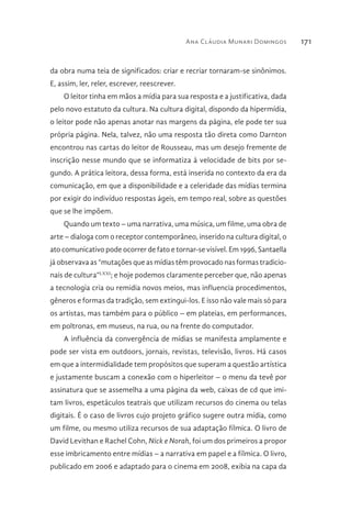 Ana Cláudia Munari Domingos 171
da obra numa teia de significados: criar e recriar tornaram-se sinônimos.
E, assim, ler, reler, escrever, reescrever.
O leitor tinha em mãos a mídia para sua resposta e a justificativa, dada
pelo novo estatuto da cultura. Na cultura digital, dispondo da hipermídia,
o leitor pode não apenas anotar nas margens da página, ele pode ter sua
própria página. Nela, talvez, não uma resposta tão direta como Darnton
encontrou nas cartas do leitor de Rousseau, mas um desejo fremente de
inscrição nesse mundo que se informatiza à velocidade de bits por se-
gundo. A prática leitora, dessa forma, está inserida no contexto da era da
comunicação, em que a disponibilidade e a celeridade das mídias termina
por exigir do indivíduo respostas ágeis, em tempo real, sobre as questões
que se lhe impõem.
Quando um texto – uma narrativa, uma música, um filme, uma obra de
arte – dialoga com o receptor contemporâneo, inserido na cultura digital, o
ato comunicativo pode ocorrer de fato e tornar-se visível. Em 1996, Santaella
já observava as “mutações que as mídias têm provocado nas formas tradicio-
nais de cultura”LXXI
; e hoje podemos claramente perceber que, não apenas
a tecnologia cria ou remidia novos meios, mas influencia procedimentos,
gêneros e formas da tradição, sem extingui-los. E isso não vale mais só para
os artistas, mas também para o público – em plateias, em performances,
em poltronas, em museus, na rua, ou na frente do computador.
A influência da convergência de mídias se manifesta amplamente e
pode ser vista em outdoors, jornais, revistas, televisão, livros. Há casos
em que a intermidialidade tem propósitos que superam a questão artística
e justamente buscam a conexão com o hiperleitor – o menu da tevê por
assinatura que se assemelha a uma página da web, caixas de cd que imi-
tam livros, espetáculos teatrais que utilizam recursos do cinema ou telas
digitais. É o caso de livros cujo projeto gráfico sugere outra mídia, como
um filme, ou mesmo utiliza recursos de sua adaptação fílmica. O livro de
David Levithan e Rachel Cohn, Nick e Norah, foi um dos primeiros a propor
esse imbricamento entre mídias – a narrativa em papel e a fílmica. O livro,
publicado em 2006 e adaptado para o cinema em 2008, exibia na capa da
 