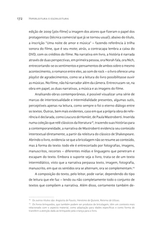 Hiperleitura e escrileitura172
edição de 2009 (pós-filme) a imagem dos atores que fizeram o papel dos
protagonistas (técnica comercial que já se tornou usual); abaixo do título,
a inscrição “Uma noite de amor e música” – fazendo referência à trilha
sonora do filme, que é seu mote; atrás, a contracapa lembra a caixa do
DVD, com os créditos do filme. Na narrativa em livro, a história é narrada
através de duas perspectivas, em primeira pessoa, ora Norah fala, ora Nich,
entrecortando-se os sentimentos e pensamentos de ambos sobre o mesmo
acontecimento, o romance entre eles, ao som de rock – o livro oferece uma
playlist de agradecimentos, como se a leitura do livro possibilitasse ouvir
as músicas. No filme, não há narrador além da câmera. Entrecruzam-se, na
obra em papel, as duas narrativas, a música e as imagens do filme.
Analisando obras contemporâneas, é possível visualizar uma série de
marcas de intertextualidade e intermidialidade presentes, algumas sutis,
perceptíveis apenas na leitura, como sempre o foi o eterno diálogo entre
os textos. Outras, bem mais evidentes, caso em que a própria obra de refe-
rência é declarada, como Loucura de Hamlet, de Paula Mastroberti. Inserida
numa coleção que relê clássicos da literatura78
, trazendo suas histórias para
a contemporaneidade, a narrativa de Mastroberti evidencia seu conteúdo
intertextual diretamente, a partir da releitura do clássico de Shakespeare.
Abrindo o livro, evidencia-se que a bricolagem não se resume ao conteúdo,
mas à forma do texto: todo ele é entrecortado por fotografias, imagens,
manuscritos, recortes – diferentes mídias e linguagens que penetram e
escapam do texto. Embora o suporte seja o livro, trata-se de um texto
intermidiático, visto que a narrativa perpassa texto, imagem, fotografia,
manuscrito, em que os sentidos ora se alternam, ora se complementam.79
A composição do texto, pelo leitor, pode variar, dependendo do tipo
de leitura que ele faz – lendo ou não completamente todo o conjunto de
textos que compõem a narrativa. Além disso, certamente também de-
78 
Os outros títulos são: Angústia de Fausto, Heroísmo de Quixote, Retorno de Ulisses.
79 
Os livros-brinquedos, que também podem ser produtos de bricolagem, têm um contexto mais
relacionado com o aspecto material, como adaptação para idades específicas e como forma de
transferir a atenção dada ao brinquedo pela criança para o livro.
 