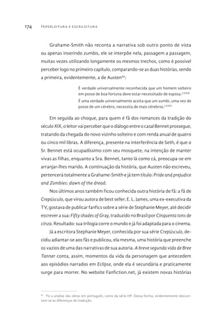 Hiperleitura e escrileitura174
Grahame-Smith não reconta a narrativa sob outro ponto de vista
ou apenas inserindo zumbis, ele se interpõe nela, passagem a passagem,
muitas vezes utilizando longamente os mesmos trechos, como é possível
perceber logo no primeiro capítulo, comparando-se as duas histórias, sendo
a primeira, evidentemente, a de Austen80
:
É verdade universalmente reconhecida que um homem solteiro
em posse de boa fortuna deve estar necessitado de esposa.LXXIII
É uma verdade universalmente aceita que um zumbi, uma vez de
posse de um cérebro, necessita de mais cérebros.LXXIV
Em seguida ao choque, para quem é fã dos romances da tradição do
século XIX, o leitor vai perceber que o diálogo entre o casal Bennet prossegue,
tratando da chegada do novo vizinho solteiro e com renda anual de quatro
ou cinco mil libras. A diferença, presente na interferência de Seth, é que o
Sr. Bennet está ocupadíssimo com seu mosquete, na intenção de manter
vivas as filhas, enquanto a Sra. Bennet, tanto lá como cá, preocupa-se em
arranjar-lhes marido. A continuação da história, que Austen não escreveu,
pertencerá totalmente a Grahame-Smith e já tem título: Pride and prejudice
and Zombies: dawn of the dread.
Nos últimos anos também ficou conhecida outra história de fã: a fã de
Crepúsculo, que virou autora de best seller. E. L. James, uma ex-executiva da
TV, gostava de publicar fanfics sobre a série de Stephanie Meyer, até decidir
escrever a sua: Fifty shades of Gray, traduzido no Brasil por Cinquenta tons de
cinza. Resultado: sua trilogia corre o mundo e já foi adaptada para o cinema.
Já a escritora Stephanie Meyer, conhecida por sua série Crepúsculo, de-
cidiu adiantar-se aos fãs e publicou, ela mesma, uma história que preenche
os vazios de uma das narrativas de sua autoria. A breve segunda vida de Bree
Tanner conta, assim, momentos da vida da personagem que antecedem
aos episódios narrados em Eclipse, onde ela é secundária e praticamente
surge para morrer. No website Fanfiction.net, já existem novas histórias
80 
Fiz a análise das obras em português, como da série HP. Dessa forma, evidentemente descon-
tam-se as diferenças de tradução.
 