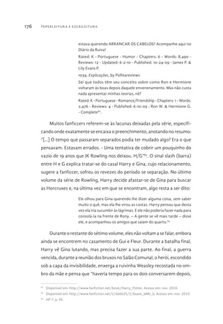 Hiperleitura e escrileitura176
estava querendo ARRANCAR OS CABELOS? Acompanhe aqui no
Diário da Ruiva!
Rated: K - Portuguese - Humor - Chapters: 6 - Words: 8,490 -
Reviews: 12 - Updated: 6-2-10 - Published: 10-24-09 - James P. &
Lily Evans P.
1034. Explicações, by Pollitareviews
Sei que todos têm seu conceito sobre como Ron e Hermione
voltaram às boas depois daquele envenenamento. Mas não custa
nada apresentar minhas teorias, né?
Rated: K - Portuguese - Romance/Friendship - Chapters: 1 - Words:
2,476 - Reviews: 4 - Published: 6-10-09 - Ron W. & Hermione G.
- Complete82
.
Muitos fanficcers referem-se às lacunas deixadas pela série, especifi-
cando onde exatamente se encaixa o preenchimento, anotando no resumo:
“[...] O tempo que passaram separados podia ter mudado algo? Era o que
pensavam. Estavam errados. - Uma tentativa de cobrir um pouquinho do
vazio de 19 anos que JK Rowling nos deixou. H/G”83
. O sinal slash (barra)
entre H e G explica tratar-se do casal Harry e Gina, cujo relacionamento,
sugere a fanficcer, sofreu os revezes do período se separação. No último
volume da série de Rowling, Harry decide afastar-se de Gina para buscar
as Horcruxes e, na última vez em que se encontram, algo resta a ser dito:
Ele olhou para Gina querendo lhe dizer alguma coisa, sem saber
muito o quê, mas ela lhe virou as costas. Harry pensou que desta
vez ela iria sucumbir às lágrimas. E ele não poderia fazer nada para
consolá-la na frente de Rony. – A gente se vê mais tarde – disse
ele, e acompanhou os amigos que saíam do quarto.84
Durante o restante do sétimo volume, eles não voltam a se falar, embora
ainda se encontrem no casamento de Gui e Fleur. Durante a batalha final,
Harry vê Gina lutando, mas precisa fazer a sua parte. Ao final, a guerra
vencida, durante a reunião dos bruxos no Salão Comunal, o herói, escondido
sob a capa da invisibilidade, enxerga a ruivinha Weasley recostada no om-
bro da mãe e pensa que “haveria tempo para os dois conversarem depois,
82 
Disponível em: http://www.fanfiction.net/book/Harry_Potter. Acesso em: nov. 2010.
83 
Disponível em: http://www.fanfiction.net/s/566625/1/bsave_bMe_b. Acesso em: nov. 2010.
84 
HP 7, p. 95.
 