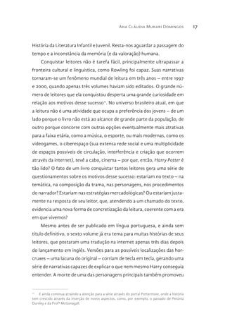 Ana Cláudia Munari Domingos 17
História da Literatura Infantil e Juvenil. Resta-nos aguardar a passagem do
tempo e a inconstância da memória (e da valoração) humana.
Conquistar leitores não é tarefa fácil, principalmente ultrapassar a
fronteira cultural e linguística, como Rowling foi capaz. Suas narrativas
tornaram-se um fenômeno mundial de leitura em três anos – entre 1997
e 2000, quando apenas três volumes haviam sido editados. O grande nú-
mero de leitores que ela conquistou desperta uma grande curiosidade em
relação aos motivos desse sucesso11
. No universo brasileiro atual, em que
a leitura não é uma atividade que ocupa a preferência dos jovens – de um
lado porque o livro não está ao alcance de grande parte da população, de
outro porque concorre com outras opções eventualmente mais atrativas
para a faixa etária, como a música, o esporte, ou mais modernas, como os
videogames, o ciberespaço (sua extensa rede social e uma multiplicidade
de espaços possíveis de circulação, interferência e criação que ocorrem
através da internet), tevê a cabo, cinema – por que, então, Harry Potter é
tão lido? O fato de um livro conquistar tantos leitores gera uma série de
questionamentos sobre os motivos desse sucesso: estariam no texto – na
temática, na composição da trama, nas personagens, nos procedimentos
do narrador? Estariam nas estratégias mercadológicas? Ou estariam justa-
mente na resposta de seu leitor, que, atendendo a um chamado do texto,
evidencia uma nova forma de concretização da leitura, coerente com a era
em que vivemos?
Mesmo antes de ser publicado em língua portuguesa, e ainda sem
título definitivo, o sexto volume já era tema para muitas histórias de seus
leitores, que postaram uma tradução na internet apenas três dias depois
do lançamento em inglês. Versões para as possíveis localizações das hor-
cruxes – uma lacuna do original – corriam de tecla em tecla, gerando uma
série de narrativas capazes de explicar o que nem mesmo Harry conseguia
entender. A morte de uma das personagens principais também promoveu
11
  E ainda continua atraindo a atenção para a série através do portal Pottermore, onde a história
tem crescido através da inserção de novos aspectos, como, por exemplo, o passado de Petúnia
Dursley e da Profª McGonagall.
 