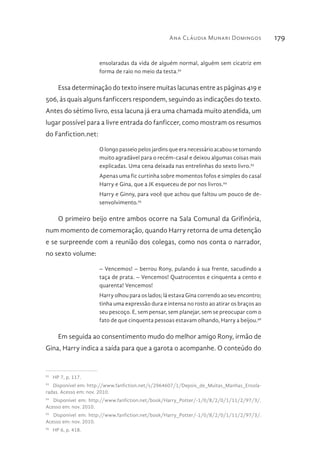 Ana Cláudia Munari Domingos 179
ensolaradas da vida de alguém normal, alguém sem cicatriz em
forma de raio no meio da testa.92
Essa determinação do texto insere muitas lacunas entre as páginas 419 e
506, às quais alguns fanficcers respondem, seguindo as indicações do texto.
Antes do sétimo livro, essa lacuna já era uma chamada muito atendida, um
lugar possível para a livre entrada do fanficcer, como mostram os resumos
do Fanfiction.net:
O longo passeio pelos jardins que era necessário acabou se tornando
muito agradável para o recém-casal e deixou algumas coisas mais
explicadas. Uma cena deixada nas entrelinhas do sexto livro.93
Apenas uma fic curtinha sobre momentos fofos e simples do casal
Harry e Gina, que a JK esqueceu de por nos livros.94
Harry e Ginny, para você que achou que faltou um pouco de de-
senvolvimento.95
O primeiro beijo entre ambos ocorre na Sala Comunal da Grifinória,
num momento de comemoração, quando Harry retorna de uma detenção
e se surpreende com a reunião dos colegas, como nos conta o narrador,
no sexto volume:
– Vencemos! – berrou Rony, pulando à sua frente, sacudindo a
taça de prata. – Vencemos! Quatrocentos e cinquenta a cento e
quarenta! Vencemos!
Harry olhou para os lados; lá estava Gina correndo ao seu encontro;
tinha uma expressão dura e intensa no rosto ao atirar os braços ao
seu pescoço. E, sem pensar, sem planejar, sem se preocupar com o
fato de que cinquenta pessoas estavam olhando, Harry a beijou.96
Em seguida ao consentimento mudo do melhor amigo Rony, irmão de
Gina, Harry indica a saída para que a garota o acompanhe. O conteúdo do
92 
HP 7, p. 117.
93 
Disponível em: http://www.fanfiction.net/s/2964607/1/Depois_de_Muitas_Manhas_Ensola-
radas. Acesso em: nov. 2010.
94 
Disponível em: http://www.fanfiction.net/book/Harry_Potter/-1/0/8/2/0/1/11/2/97/3/.
Acesso em: nov. 2010.
95 
Disponível em: http://www.fanfiction.net/book/Harry_Potter/-1/0/8/2/0/1/11/2/97/3/.
Acesso em: nov. 2010.
96 
HP 6, p. 418.
 