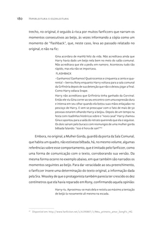 Hiperleitura e escrileitura180
trecho, no original, é seguido à risca por muitos fanficcers que narram os
momentos consecutivos ao beijo, às vezes informando a cópia como um
momento de “flashback”, que, neste caso, leva ao passado relatado no
original, e não na fic:
Gina acordara de manhã feliz da vida. Não acreditava ainda que
Harry havia dado um beijo nela bem no meio do salão comunal.
Não acreditava que ele a pediu em namoro. Aconteceu tudo tão
rápido, mas ela não se importava.
FLASHBACK
- Ganhamos! Ganhamos! Quatrocentos e cinquenta a cento e qua-
renta! – berrou Rony enquanto Harry voltava para a sala comunal
da Grifinória depois de sua detenção que não o deixou jogar a final.
Como Harry odiava Snape.
Harry não acreditava que Grifinória tinha ganhado da Corvinal.
Então ele viu Gina correr ao seu encontro com uma expressão dura
e intensa em seu olhar quando ela botou suas mãos enlaçadas no
pescoço de Harry. E sem se preocupar com o fato de mais de 50
pessoas estarem olhando Harry a beijou. Depois de um tempo na
festa com risadinhas histéricas sobre o “novo casal” Harry chamou
Gina e apontou para a saída do retrato querendo que ela o seguisse.
Os dois saíram pelo buraco com resmungos de uma mulher gorda
bêbada falando: “isso é hora de sair?”97
Embora, no original, a Mulher Gorda, guardiã da porta da Sala Comunal,
que habita um quadro, não estivesse bêbada, há, no mesmo volume, algumas
referências sobre esse comportamento, que é imitado pelo fanficcer, como
uma forma de comunicação com o texto, corroborando sua versão. Da
mesma forma ocorre no exemplo abaixo, em que também são narrados os
momentos seguintes ao beijo. Para dar veracidade ao seu preenchimento,
o fanficcer insere uma determinação do texto original, a informação dada
pela Sra. Weasley de que o protagonista também parecia ter crescido os dez
centímetros que ela havia reparado em Rony, confirmando aquela opinião:
Harry riu. Aproximou-se mais dela e resistiu ao máximo a tentação
de beijá-la novamente ali mesmo na escada.
97 
Disponível em: http://www.fanfiction.net/s/6190887/1/Meu_primeiro_amor_SongFic_HG
 
