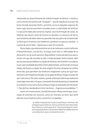 Hiperleitura e escrileitura182
relacionado ao preenchimento da indeterminação semântica e sintática,
como uma forma contínua de “recepção” – que dá sequência ao prazer do
texto. Grande parte das fanfics, portanto, serve-se daqueles aspectos do
texto cujas lacunas permitem conexões entre a criatividade do fanficcer
e o que já foi dado pela narrativa original, caso da formação de casais. As
histórias que davam conta de mostrar as dúvidas e os temores de Harry,
suas tentativas de saber sobre seu passado e de seus pais e de compreender
os fatos que o envolvem com Voldemort, perderam um pouco o sentido – e
o gosto de serem lidas – depois que a série foi cumprida.
Outra dupla cujo relacionamento serve de mote para muitos fanficcers
é Rony/Hermione, com 84 fics. As brigas entre eles e a dificuldade de se
declararem um ao outro parecem disponibilizar muitas perspectivas para a
escrita, em que são narradas as idas e vindas da dupla. Outro motivo, além
das lacunas que possibilitam a criação de histórias, sem interferir no original,
é que a personalidade de ambos é bem determinada, construindo uma base
sólida e fértil para a criação. Na série original, há várias situações de conflito
entre eles, que permitem aos fanficcers imaginarem outras de igual teor.
Hermionecomfrequênciainterpõe-senasaçõesdeRonyechegaamandar-lhe
que “cale a boca”. No sexto volume, quando ambos percebem que realmente
existe algo entre eles, mas que o constante clima de desavença os impede de
se revelarem um ao outro, Rony começa a reagir às imposições de Hermione:
“– Pare de ficar mandando em mim, Hermione. – A garota se escandalizou.”101
Assim, em muitos textos, lá estão Hermione e Rony entre brigas, anun-
ciadas de antemão nos resumos, como um chamariz ao leitor que sente
falta de novas histórias entre a certinha e o trapalhão:
19. Pedido Inesperado by Priscila Louredo.Rony e Hermione não
conseguem parar de discutir, nem nos momentos mais importantes.
Essa história é a continuação da fic “Presente de Natal em Junho”
escrita pela Sally Owens e faz parte do PROJETO 19 ANOS do fórum
Lumus Maximum www. lumusmaximum.com
101 
HP 6, p. 231.
 