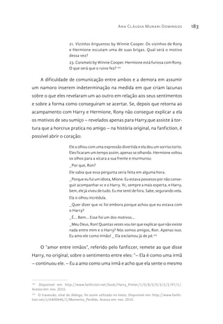 Ana Cláudia Munari Domingos 183
21. Vizinhos briguentos by Winnie Cooper. Os vizinhos de Rony
e Hermione escutam uma de suas brigas. Qual será o motivo
dessa vez?
23. Caramelo by Winnie Cooper. Hermione está furiosa com Rony.
O que será que o ruivo fez? 102
A dificuldade de comunicação entre ambos e a demora em assumir
um namoro inserem indeterminação na medida em que criam lacunas
sobre o que eles revelaram um ao outro em relação aos seus sentimentos
e sobre a forma como conseguiram se acertar. Se, depois que retorna ao
acampamento com Harry e Hermione, Rony não consegue explicar a ela
os motivos de seu sumiço – revelados apenas para Harry,que assiste à tor-
tura que a horcrux pratica no amigo – na história original, na fanfiction, é
possível abrir o coração:
Ele a olhou com uma expressão divertida e ela deu um sorriso torto.
Eles ficaram um tempo assim, apenas se olhando. Hermione voltou
os olhos para a xícara a sua frente e murmurou:
_Por que, Ron?
Ele sabia que essa pergunta seria feita em alguma hora.
_Porque eu fui um idiota, Mione. Eu estava possesso por não conse-
guir acompanhar vc e o Harry. Vc, sempre a mais esperta, e Harry,
bem, ele já viveu de tudo. Eu me senti de fora. Sabe, segurando vela.
Ela o olhou incrédula.
_Quer dizer que vc foi embora porque achou que eu estava com
o Harry?
_É... Bem... Esse foi um dos motivos...
_Meu Deus, Ron! Quantas vezes vou ter que explicar que não existe
nada entre mim e o Harry? Nós somos amigos, Ron. Apenas isso.
Eu amo ele como irmão! _ Ela exclamou já de pé.103
O “amor entre irmãos”, referido pelo fanficcer, remete ao que disse
Harry, no original, sobre o sentimento entre eles: “– Ela é como uma irmã
– continuou ele. – Eu a amo como uma irmã e acho que ela sente o mesmo
102 
Disponível em: http://www.fanfiction.net/book/Harry_Potter/1/0/8/2/0/3/2/2/97/1/.
Acesso em: nov. 2010.
103 
O travessão, sinal do diálogo, foi assim utilizado no texto. Disponível em: http://www.fanfic-
tion.net/s/6400646/1/Momento_Perdido. Acesso em: nov. 2010.
 