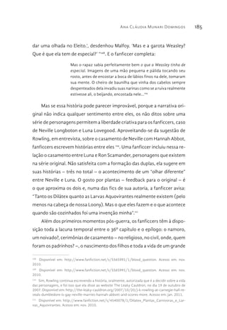 Ana Cláudia Munari Domingos 185
dar uma olhada no Eleito.’, desdenhou Malfoy. ‘Mas e a garota Weasley?
Que é que ela tem de especial?’ “108
. E o fanficcer completa:
Mas o rapaz sabia perfeitamente bem o que a Weasley tinha de
especial. Imagens de uma mão pequena e pálida tocando seu
rosto, antes de encostar a boca de lábios finos na dele, tomaram
sua mente. O cheiro de baunilha que vinha dos cabelos sempre
despenteados dela invadiu suas narinas como se a ruiva realmente
estivesse ali, o beijando, encostada nele...109
Mas se essa história pode parecer improvável, porque a narrativa ori-
ginal não indica qualquer sentimento entre eles, os não ditos sobre uma
série de personagens permitem a liberdade criativa para os fanficcers, caso
de Neville Longboton e Luna Lovegood. Aproveitando-se da sugestão de
Rowling, em entrevista, sobre o casamento de Neville com Hannah Abbot,
fanficcers escrevem histórias entre eles 110
. Uma fanficcer incluiu nessa re-
lação o casamento entre Luna e Ron Scamander, personagens que existem
na série original. Não satisfeita com a formação das duplas, ela sugere em
suas histórias – três no total – o acontecimento de um “olhar diferente”
entre Neville e Luna. O gosto por plantas – feedback para o original – é
o que aproxima os dois e, numa das fics de sua autoria, a fanficcer avisa:
“Tanto os Dilátex quanto as Larvas Aquovirantes realmente existem (pelo
menos na cabeça de nossa Loony). Mas o que eles fazem e o que acontece
quando são cozinhados foi uma invenção minha”.111
Além dos primeiros momentos pós-guerra, os fanficcers têm à dispo-
sição toda a lacuna temporal entre o 36º capítulo e o epílogo: o namoro,
um noivado?, cerimônias de casamento – no religioso, no civil, onde, quem
foram os padrinhos? –, o nascimento dos filhos e toda a vida de um grande
108 
Disponível em: http://www.fanfiction.net/s/5565991/1/blood_question. Acesso em: nov.
2010.
109 
Disponível em: http://www.fanfiction.net/s/5565991/1/blood_question. Acesso em: nov.
2010.
110 
Sim, Rowling continua escrevendo a história, oralmente, autorizada que é a decidir sobre a vida
das personagens, e foi isso que ela disse ao website The Leaky Cauldron, no dia 19 de outubro de
2007. Disponível em: http://the-leaky-cauldron.org/2007/10/20/j-k-rowling-at-carnegie-hall-re-
veals-dumbledore-is-gay-neville-marries-hannah-abbott-and-scores-more. Acesso em: jan. 2011.
111 
Disponível em: http://www.fanfiction.net/s/4540078/1/Dilatex_Plantas_Carnivoras_e_Lar-
vas_Aquovirantes. Acesso em: nov. 2010.
 