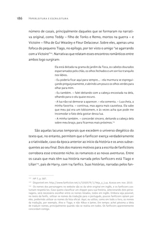 Hiperleitura e escrileitura186
número de casais, principalmente daqueles que se formaram na narrati-
va original, como Teddy – filho de Tonks e Remo, mortos na guerra – e
Victoire – filha de Gui Weasley e Fleur Delacoeur. Sobre eles, apenas uma
fofoca do pequeno Tiago, no epílogo, por ter visto o amigo “se agarrando
com a Victoire”112
. Narrativas que relatam esses encontros românticos entre
ambos logo surgiram:
Ela está deitada na grama do jardim da Toca, os cabelos dourados
esparramados pelo chão, os olhos fechados e um sorriso tranquilo
nos lábios.
- Eu poderia ficar aqui para sempre… - ela murmura se espregui-
çando preguiçosamente, e abrindo um pouco os olhos verdes para
olhar para mim.
- Eu também. – falei deitando com a cabeça encostada na dela,
olhando para o céu quase escuro.
- A lua não vai demorar a aparecer. – ela comenta. – Lua cheia, a
minha favorita. – continua, mas agora mais cautelosa. Ela sabe
que meu pai era um lobisomem, e às vezes acha que pode me
incomodar o fato dela gostar dessa lua.
- A minha também. – concordei sincero, deitando a cabeça dela
sobre meu braço, para ficarmos mais próximos.113
São aquelas lacunas temporais que excedem o universo diegético do
texto que, no entanto, permitem que o fanficcer exerça verdadeiramente
a criatividade, caso da época anterior ao início da história e os anos subse-
quentes ao seu final. Dois dos maiores motivos para a escrita de fanfictions
corrobora esse crescente nicho: os romances e as novas aventuras. Entre
os casais que mais têm sua história narrada pelos fanficcers está Tiago e
Lilian114
, pais de Harry, com 114 fanfics. Suas histórias, narradas pelos fan-
112 
HP 7, p. 587.
113 
Disponível em: http://www.fanfiction.net/s/5350579/1/Veja_a_Lua. Acesso em: nov. 2010.
114 
Os nomes dos personagens no website são os da série original em inglês, e os fanficcers cos-
tumam respeitá-los. Caso queira classificar um shipper para sua história, selecionando dois perso-
nagens, será necessário escolher entre os nomes listados, todos em inglês. Embora seja possível,
no texto da fanfic, utilizar os nomes da tradução para o português, poucos fanficcers optam por
eles, preferindo utilizar os nomes da lista oficial. Aqui, eu utilizo, como em todo o livro, os nomes
da tradução, por exemplo, Alvo e Tiago, e não Albus e James. Em tempo: achei péssima a ideia
de traduzir nomes, principalmente quando não se realiza em todos. Os fanficcers aparentemente
concordam comigo.
 