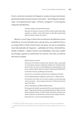 Ana Cláudia Munari Domingos 187
ficcers, costumam acontecer em Hogwarts, na época em que namoravam,
geralmente dando conta de mostrar como Lilian – tão inteligente e discipli-
nada – foi se apaixonar por Tiago – o Pontas, “arrogante”115
e encrenqueiro
integrante dos Marotos:
Virando a página, by Sweet Missreviews
Que eles se casaram e tiveram um filho, todo mundo já sabe. Mas
quando, ou melhor, como Lilían Evans se descobriu apaixonada
pelo irresistível maroto de óculos?116
Mostrar o casal Tiago e Lilian entre as aventuras dos Marotos é outra
preferência. A turma formada entre o pai de Harry, seu padrinho Sírius e
os amigos Remo e Pedro rende muitas narrativas, em que os estudantes
mais indisciplinados de Hogwarts – apelidados de Pontas, Almofadinhas,
Aluado e Rabicho – podem mostrar suas habilidades, entre elas o poder
da animagia, quando se transformam em animais. Com eles, as histórias
têm temas variados:
My Julia, by ba-7reviews
Sonserina Vs Grifinória: Clássico dos clássicos. Mas o que pode
ser mais clássico do que os Marotos metidos em confusões? Que
James Potter era louca e desmedidamente apaixonado por Lily
Evans, todos já sabem. Mas Sirius Black? Apaixonado? ONESHOT!
O natal dos marotos, by Mandy Evansreviews
Como seria um natal dos marotos? Uma verdadeira confusão!
A Curiosidade Quebrou a Máquina, by Bruna B. T. Blackreviews
Os marotos vão visitar Lily no verão e acabam encontrando algo
muito estranho... Uma maquina de lavar. E Petúnia presencia
tudo. One-Shot
Amores Imperfeitos» by Milene Blackreviews
Remo gosta de Isabelle, que gosta de Sirius, que não gosta de nin-
guém. Tiago gosta de Lílian, que também gosta de Tiago, mas não
admite de jeito nenhum. E Pedro? Pedro assiste de camarote com
direito a petiscos as desventuras amorosas dos amigos marotos.
Revolução de 77» by Lina.Johnny.Blackreviews
115 
Conforme o qualifica Severo Snape, e conforme Harry descobre na penseira de Dumbledore.
116 
Disponível em: http://www.fanfiction.net/s/5565991/1/virando_a_pagina. Acesso em: nov.
2010.
 